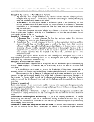 119
UNIVERSITY OF KERALA REGULATIONS, SCHEME, AND SYLLABUS OF THE MBA
(Evening-Regular) PROGRAMME 2018-19 ADMISSION ONWARDS
Principle 1 Pay Increase or Actual Salary is Reward
1) Pay increase – this is a simple performance pay scheme where the better the employee performs,
the higher their pay increase . This takes no account of where colleagues currently sit in the pay
range and therefore salary anomalies will persist.
2) Actual salary – the most popular method of performance pay is to use actual salary and have
different positions relating to a position in the pay range equivalent to performance. Anomalies
are resolved as all colleagues performing at the same level in the same pay range are eventually
paid the same salary.
Progression through the pay range is based on performance, the greater the performance, the
faster the progression. Employees achieving all of their objectives can, over time, expect to earn the mid
point/ market pay rate for the job.
Principle 2 Performance Pay or Contribution Pay
1) Performance Pay – rewards colleagues for how they perform against their objectives.
Performance pay is seen as a one dimensional system.
2) Contribution Pay – rewards colleagues for how they perform against their objectives and how
developed/capable they are. Contribution pay is based on the theory that a fully competent
colleague would be expected to fulfil all responsibilities/objectives of the role whereas a new or
developing colleague would be expected to achieve fewer or less complex objectives or lower
targets/measures. A “master” or expert in the role would be expected to achieve additional or
more complex objectives than that required of the basic role. Contribution pay is a two
dimensional system.
Generally speaking, best practice dictates that if the company has a development focus, is keen to
help employees realise their maximum potential and has development plans in place for employees then
contribution pay is chosen over performance pay.
Principle 3 Behavioural Competencies
Should behavioural competencies be incorporated into the performance pay or contribution pay
system? Should employees be rewarded not just on what they achieve but how they achieved their
objectives?
In a contribution or performance pay system, the development of behavioural competencies is
assessed together with the development of technical competencies and other skills pertinent to the job.
Most companies trying to focus on development and performance, particularly in the areas of
customer service and teamwork include these within their performance development framework. A
Performance Pay System which rewards the development and demonstration of the right behaviours
underpins not only the development framework but the challenges and aims detailed in the business
objectives.
Options for competencies
Core competencies – 4 or 5 competencies used for everyone in the organisation. Companies normally
choose competencies aligned to the business strategy and change them as the business strategy changes
e.g. customer focus, teamwork.
Competency dictionary or framework – each job has a different set of competencies chosen from a list
of competencies (varying between 12 and 25), each competence has the behaviour described at different
levels.
Competencies for broad groups hierarchically – all jobs in the company are split into 3 or 4 levels
hierarchically, each having it’s own set of competencies building on those of the lower level e.g. the
lowest level has customer focus, teamwork, etc.; the next level up has these competencies plus leadership
and developing others and so on.
Competencies for each job family/function split into levels – a different set of competencies is chosen
for each job family or function. These competencies are relevant to the nature of the jobs within that
 