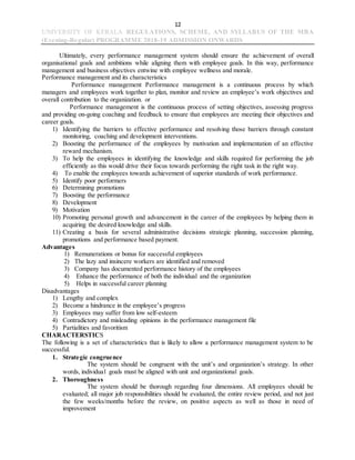 12
UNIVERSITY OF KERALA REGULATIONS, SCHEME, AND SYLLABUS OF THE MBA
(Evening-Regular) PROGRAMME 2018-19 ADMISSION ONWARDS
Ultimately, every performance management system should ensure the achievement of overall
organisational goals and ambitions while aligning them with employee goals. In this way, performance
management and business objectives entwine with employee wellness and morale.
Performance management and its characteristics
Performance management Performance management is a continuous process by which
managers and employees work together to plan, monitor and review an employee’s work objectives and
overall contribution to the organization. or
Performance management is the continuous process of setting objectives, assessing progress
and providing on-going coaching and feedback to ensure that employees are meeting their objectives and
career goals.
1) Identifying the barriers to effective performance and resolving those barriers through constant
monitoring, coaching and development interventions.
2) Boosting the performance of the employees by motivation and implementation of an effective
reward mechanism.
3) To help the employees in identifying the knowledge and skills required for performing the job
efficiently as this would drive their focus towards performing the right task in the right way.
4) To enable the employees towards achievement of superior standards of work performance.
5) Identify poor performers
6) Determining promotions
7) Boosting the performance
8) Development
9) Motivation
10) Promoting personal growth and advancement in the career of the employees by helping them in
acquiring the desired knowledge and skills.
11) Creating a basis for several administrative decisions strategic planning, succession planning,
promotions and performance based payment.
Advantages
1) Remunerations or bonus for successful employees
2) The lazy and insincere workers are identified and removed
3) Company has documented performance history of the employees
4) Enhance the performance of both the individual and the organization
5) Helps in successful career planning
Disadvantages
1) Lengthy and complex
2) Become a hindrance in the employee’s progress
3) Employees may suffer from low self-esteem
4) Contradictory and misleading opinions in the performance management file
5) Partialities and favoritism
CHARACTERSTICS
The following is a set of characteristics that is likely to allow a performance management system to be
successful.
1. Strategic congruence
The system should be congruent with the unit’s and organization’s strategy. In other
words, individual goals must be aligned with unit and organizational goals.
2. Thoroughness
The system should be thorough regarding four dimensions. All employees should be
evaluated; all major job responsibilities should be evaluated, the entire review period, and not just
the few weeks/months before the review, on positive aspects as well as those in need of
improvement
 