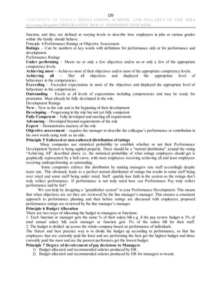 120
UNIVERSITY OF KERALA REGULATIONS, SCHEME, AND SYLLABUS OF THE MBA
(Evening-Regular) PROGRAMME 2018-19 ADMISSION ONWARDS
function, and they are defined at varying levels to describe how employees in jobs at various grades
within the family should behave.
Principle 4 Performance Ratings or Objective Assessment
Ratings – Can be numbers or key words with definitions for performance only or for performance and
development.
Performance Ratings
Under performing – Meets no or only a few objectives and/or no or only a few of the appropriate
competency levels.
Achieving most – Achieves most of their objectives and/or most of the appropriate competency levels.
Achieving all – Met all objectives and displayed the appropriate level of
behaviours in the competencies .
Exceeding – Exceeded expectations in most of the objectives and displayed the appropriate level of
behaviours in the competencies .
Outstanding – Excels at all levels of expectations including competencies and may be ready for
promotion. Must already be fully developed in the role.
Development Ratings
New – New to the role and at the beginning of their development
Developing – Progressing in the role but not yet fully competent
Fully Competent – Fully developed and meeting all requirements
Advancing – Developed beyond requirements of the role
Expert – Demonstrates mastery of the role
Objective assessment – requires the manager to describe the colleague’s performance or contribution in
his own words using tools as an aide.
Principle 5 Enforced or non-enforced distribution of ratings
Many companies use statistical probability to establish whether or not their Performance
Development System is being applied properly. There should be a “normal distribution” around the rating
“Achieving All” described above i.e. the statistical probability of what ratings employees should get is
graphically represented by a bell curve, with most employees receiving achieving all and least employees
receiving underperforming or outstanding.
Some companies enforce this distribution by making managers rate staff accordingly despite
team size. This obviously leads to a perfect normal distribution of ratings but results in some staff being
over rated and some staff being under rated. Staff quickly lose faith in the system as the ratings don’t
truly reflect performance. If performance is not truly rated how can Performance Pay truly reflect
performance and be fair?
We can help by designing a “grandfather system” to your Performance Development. This means
that when objectives are set they are reviewed by the line manager’s manager. This ensures a consistent
approach to performance planning and then before ratings are discussed with employees, proposed
performance ratings are reviewed by the line manager’s manager.
Principle 6 Budget Allocation
There are two ways of allocating the budget to managers or functions;
1. Each function or manager gets the same % of their salary bill e.g. if the pay review budget is 3% of
total annual salary bill, each manager or function gets 3% of the salary bill for their staff.
2. The budget is divided up across the whole company based on performance of individuals.
The fairest and best practice way is to divide the budget up according to performance, so that the
employees that are currently paid the least and are performing the best get the highest budget and those
currently paid the most and are the poorest performers get the lowest budget.
Principle 7 Degree of devolvement of pay decisions to Managers
1) Budget allocated and recommended salaries produced by HR .
2) Budget allocated and recommended salaries produced by HR for managers to tweak.
 