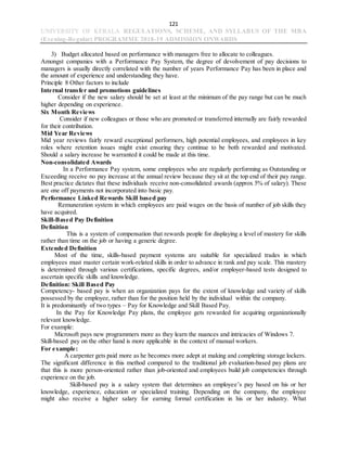 121
UNIVERSITY OF KERALA REGULATIONS, SCHEME, AND SYLLABUS OF THE MBA
(Evening-Regular) PROGRAMME 2018-19 ADMISSION ONWARDS
3) Budget allocated based on performance with managers free to allocate to colleagues.
Amongst companies with a Performance Pay System, the degree of devolvement of pay decisions to
managers is usually directly correlated with the number of years Performance Pay has been in place and
the amount of experience and understanding they have.
Principle 8 Other factors to include
Internal transfer and promotions guidelines
Consider if the new salary should be set at least at the minimum of the pay range but can be much
higher depending on experience.
Six Month Reviews
Consider if new colleagues or those who are promoted or transferred internally are fairly rewarded
for their contribution.
Mid Year Reviews
Mid year reviews fairly reward exceptional performers, high potential employees, and employees in key
roles where retention issues might exist ensuring they continue to be both rewarded and motivated.
Should a salary increase be warranted it could be made at this time.
Non-consolidated Awards
In a Performance Pay system, some employees who are regularly performing as Outstanding or
Exceeding receive no pay increase at the annual review because they sit at the top end of their pay range.
Best practice dictates that these individuals receive non-consolidated awards (approx 5% of salary). These
are one off payments not incorporated into basic pay.
Performance Linked Rewards Skill based pay
Remuneration system in which employees are paid wages on the basis of number of job skills they
have acquired.
Skill-Based Pay Definition
Definition
This is a system of compensation that rewards people for displaying a level of mastery for skills
rather than time on the job or having a generic degree.
Extended Definition
Most of the time, skills-based payment systems are suitable for specialized trades in which
employees must master certain work-related skills in order to advance in rank and pay scale. This mastery
is determined through various certifications, specific degrees, and/or employer-based tests designed to
ascertain specific skills and knowledge.
Definition: Skill Based Pay
Competency- based pay is when an organization pays for the extent of knowledge and variety of skills
possessed by the employee, rather than for the position held by the individual within the company.
It is predominantly of two types – Pay for Knowledge and Skill Based Pay.
In the Pay for Knowledge Pay plans, the employee gets rewarded for acquiring organizationally
relevant knowledge.
For example:
Microsoft pays new programmers more as they learn the nuances and intricacies of Windows 7.
Skill-based pay on the other hand is more applicable in the context of manual workers.
For example:
A carpenter gets paid more as he becomes more adept at making and completing storage lockers.
The significant difference in this method compared to the traditional job evaluation-based pay plans are
that this is more person-oriented rather than job-oriented and employees build job competencies through
experience on the job.
Skill-based pay is a salary system that determines an employee’s pay based on his or her
knowledge, experience, education or specialized training. Depending on the company, the employee
might also receive a higher salary for earning formal certification in his or her industry. What
 