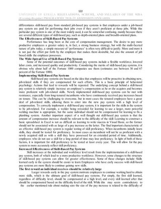122
UNIVERSITY OF KERALA REGULATIONS, SCHEME, AND SYLLABUS OF THE MBA
(Evening-Regular) PROGRAMME 2018-19 ADMISSION ONWARDS
differentiates skill-based pay from standard job-based pay systems is that employees under a job-based
pay system are paid for performing their jobs even if they aren’t proficient at those jobs. While this
particular pay system is one of the most widely used, it can be somewhat confusing, mainly because there
are several different types of skill-based pay, such as depth-oriented plans and breadth-oriented plans.
The Effectiveness of Skill-Based Pay Systems
Performance has long been at the core of compensation management. The desire to pay more
productive employees a greater salary is, in fact, a strong business strategy, but with the multi-faceted
nature of jobs today, a simple measure of ‘performance’ is often very difficult to justify. More and more it
is not just the effort put forth by the employee that makes them desirable, but also the amount of job
based skills the employee possesses.
The Wide-Spread Use of Skill-Based Pay Systems
Some of the potential outcomes of skill-based pay systems include a flexible workforce, lowered
labor costs, and increased quality and productivity. Considering the merits of skill-based pay systems, it is
obvious why about half of the Fortune 1000 companies use them (estimates are between 30 and 67
percent of the Fortune 1000).
Implementing Skill-Based Pay Systems
Skill-based pay systems are based on the idea that employees will be proactive in obtaining new,
job-related skills if they are compensated for such efforts. This is a basic principle of behavioral
psychology: Actions that lead to rewards will be repeated. The underlying concept behind a skill-based
pay system is relatively simple: increase an employee’s compensation as he or she acquires and becomes
more proficient with job-related skills. Newly implemented skill-based pay systems can be met with
resistance, especially from long-tenured incumbents who have continuously received pay increases based
on tenure. This can be challenging to overcome, but in most cases the tenured employees have a great
deal of job-related skills, allowing them to enter into the new pay system with a high level of
compensation. To correctly implement a skill-based pay system, it is important for the skills in the system
to be job-related. For example, a welder being rewarded for learning to use a larger, more powerful
welding machine is appropriate, but the same individual should not be compensated for learning to fix a
plumbing system. Another important aspect of a well thought out skill-based pay system is that the
amount of compensation increase should be relevant to the difficulty of the skill: Learning to construct a
basic spreadsheet in Excel is not as difficult as learning to write macros in Visual Basic, so the former
should not be associated with as large of a pay increase as the latter. The final important characteristic of
an effective skill-based pay system is regular testing of skill proficiency. When incumbents initially learn
skills, they should be tested for proficiency. In most cases an incumbent will not be as proficient with a
newly acquired skill as with a skill they have possessed for an extended period of time. Additionally,
employees who do not use a skill for a long period of time may lose proficiency. In light of both of these
factors, it is important for skill proficiency to be tested at least every year. This will allow for the pay
system to more accurately reflect skill proficiency.
Increased Effectiveness of Skill-Based Pay Systems
Skill increases at the individual and workforce level result from the implementation of a skill-based
pay system, both of which lead to a more productive workforce. However, some changes to the structure
of skill-based pay systems can allow for greater effectiveness. Some of these changes include: Skills
learned early in the system should be easier to learn Employees who have early success with skill-based
pay systems are more likely to continue gaining new skills.
The first reward an individual receives should be relatively large
Larger rewards early in the pay system motivate employees to continue working hard to obtain
more skills, which is the ultimate goal of skill-based pay systems. Put simply, the first skill learned,
regardless of difficulty level, should be compensated at a high level, and every skill learned after that
should be compensated based on the difficulty level of the skill. While this may seem contradictory to
the earlier mentioned rule about making sure the size of the pay increase is related to the difficulty of
 