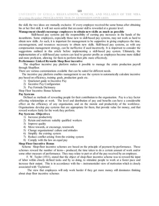 123
UNIVERSITY OF KERALA REGULATIONS, SCHEME, AND SYLLABUS OF THE MBA
(Evening-Regular) PROGRAMME 2018-19 ADMISSION ONWARDS
the skill, the two ideas are mutually exclusive. If every employee received the same bonus after obtaining
his or her first skill, it will not seem unfair that an easier skill is rewarded at a greater level.
Management should encourage employees to obtain new skills as much as possible
Skill-based pay systems put the responsibility of earning pay increases in the hands of the
incumbents. Some employees, especially those new to skill-based pay systems, may not work as hard to
obtain new skills. As such, it is important for management to be supportive in giving employees the time,
encouragement, and resources necessary to obtain new skills. Skill-based pay systems, as with any
compensation management strategy, can be ineffective if used incorrectly. It is important to consider the
suggestions outlined in this article before implementing a skill-based pay system. Ultimately, the
implementation of a skill-based pay system can lead to greater profits as employees become more skilled
and more proficient, allowing for them to perform their jobs more effectively.
Performance Linked Rewards Shop floor incentive
The shopfloor incentive pay platform makes it possible to manage the entire production payroll
through Shopfloor.
There are various customizations available that can be suited for different needs.
The incentive pay platform enables management to use the system to automatically calculate incentive
pay based on efficiency, training goals, production goals etc.
1) Quickstart guide to Incentive Pay
2) Incentive Pay Configuration
3) Pay Formula Dictionary
Shop Floor Incentive Bonus Scheme
Pay Systems
Defined as methods of rewarding people for their contribution to the organisation. Pay is a key factor
affecting relationships at work. The level and distribution of pay and benefits can have a considerable
effect on the efficiency of any organisation, and on the morale and productivity of the workforce.
Organisations develop pay systems that are appropriate for them, that provide value for money, and that
reward workers fairly for the work they perform.
Pay Systems- Objectives
1) Increase productivity
2) Retain and motivate suitably qualified workers
3) Improve quality
4) Move towards, or encourage, teamwork
5) Change organizational culture and attitudes
6) Simplify the existing system
7) Reduce conflict arising from the existing system
8) Comply with the law on equal pay
Shop Floor Incentive Bonus
Scheme Shop-floor incentive schemes are based on the principle of payment-by-performance. These
schemes reward the number of items produced, the time taken to do a certain amount of work and/or
some other measure of performance. They may relate to part or all of the pay received by an employee.
F. W. Taylor (1911), stated that the object of shop-floor incentive scheme was to reward the input
of labor within closely defined tasks and by so doing, to stimulate people to work at a faster pace and
increase their output. This is in accordance with the instrumentalist view of motivation which is closely
associated with ‘Taylorism’.
The view that employees will only work harder if they get more money still dominates thinking
about shop floor incentive schemes
 