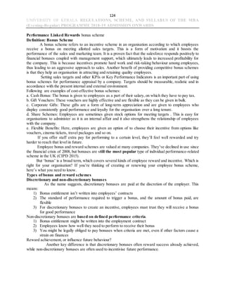 124
UNIVERSITY OF KERALA REGULATIONS, SCHEME, AND SYLLABUS OF THE MBA
(Evening-Regular) PROGRAMME 2018-19 ADMISSION ONWARDS
Performance Linked Rewards bonus scheme
Definition: Bonus Scheme
A bonus scheme refers to an incentive scheme in an organisation according to which employees
receive a bonus on meeting allotted sales targets. This is a form of motivation and it boosts the
performance of the sales and marketing team. It is a proven fact that the salesforce responds positively to
financial bonuses coupled with management support, which ultimately leads to increased profitability for
the company. This is because incentives promote hard work and risk-taking behaviour among employees,
thus leading to an aggressive approach to sales. Another benefit of providing competitive bonus schemes
is that they help an organisation in attracting and retaining quality employees.
Setting sales targets and other KPIs or Key Performance Indicators is an important part of using
bonus schemes for performance appraisal by a company. Targets should be measurable, realistic and in
accordance with the present internal and external environment.
Following are examples of cost-effective bonus schemes:
a. Cash Bonus: The bonus is given to employees as a part of their salary, on which they have to pay tax.
b. Gift Vouchers: These vouchers are highly effective and are flexible as they can be given in bulk.
c. Corporate Gifts: These gifts are a form of long-term appreciation and are given to employees who
display consistently good performance and loyalty for the organisation over a long tenure.
d. Share Schemes: Employees are sometimes given stock options for meeting targets . This is easy for
organisations to administer as it is an internal affair and it also strengthens the relationship of employees
with the company.
e. Flexible Benefits: Here, employees are given an option of to choose their incentive from options like
vouchers, cinema tickets, travel packages and so on.
If you offer staff extra pay for performing to a certain level, they’ll feel well rewarded and try
harder to reach that level in future.
Employee bonus and reward schemes are valued at many companies. They’ve declined in use since
the financial crisis of 2008, but bonuses are still the most popular type of individual performance-related
scheme in the UK (CIPD 2015).
But ‘bonus’ is a broad term, which covers several kinds of employee reward and incentive. Which is
right for your organisation? If you’re thinking of creating or renewing your employee bonus scheme,
here’s what you need to know.
Types of bonus and reward schemes
Discretionary and non-discretionary bonuses
As the name suggests, discretionary bonuses are paid at the discretion of the employer. This
means:
1) Bonus entitlement isn’t written into employees’ contracts
2) The standard of performance required to trigger a bonus, and the amount of bonus paid, are
flexible
3) For discretionary bonuses to create an incentive, employees must trust they will receive a bonus
for good performance
Non-discretionary bonuses are based on defined performance criteria.
1) Bonus entitlement might be written into the employment contract
2) Employees know how well they need to perform to receive their bonus
3) You might be legally obliged to pay bonuses when criteria are met, even if other factors cause a
strain on finances
Reward achievement, or influence future behaviour?
Another key difference is that discretionary bonuses often reward success already achieved,
while non-discretionary bonuses are often used to incentivise future performance.
 