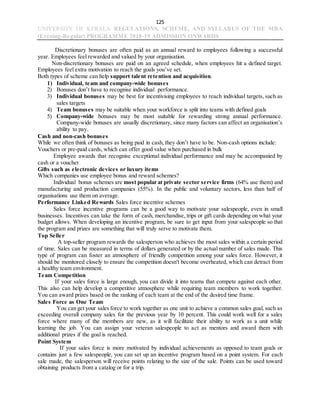 125
UNIVERSITY OF KERALA REGULATIONS, SCHEME, AND SYLLABUS OF THE MBA
(Evening-Regular) PROGRAMME 2018-19 ADMISSION ONWARDS
Discretionary bonuses are often paid as an annual reward to employees following a successful
year. Employees feel rewarded and valued by your organisation.
Non-discretionary bonuses are paid on an agreed schedule, when employees hit a defined target.
Employees feel extra motivation to reach the goals you’ve set.
Both types of scheme can help support talent retention and acquisition.
1) Individual, team and company-wide bonuses
2) Bonuses don’t have to recognise individual performance.
3) Individual bonuses may be best for incentivising employees to reach individual targets, such as
sales targets
4) Team bonuses may be suitable when your workforce is split into teams with defined goals
5) Company-wide bonuses may be most suitable for rewarding strong annual performance.
Company-wide bonuses are usually discretionary, since many factors can affect an organisation’s
ability to pay.
Cash and non-cash bonuses
While we often think of bonuses as being paid in cash, they don’t have to be. Non-cash options include:
Vouchers or pre-paid cards, which can offer good value when purchased in bulk
Employee awards that recognise exceptional individual performance and may be accompanied by
cash or a voucher
Gifts such as electronic devices or luxury items
Which companies use employee bonus and reward schemes?
Individual bonus schemes are most popular at private sector service firms (64% use them) and
manufacturing and production companies (55%). In the public and voluntary sectors, less than half of
organisations use them on average.
Performance Linked Rewards Sales force incentive schemes
Sales force incentive programs can be a good way to motivate your salespeople, even in small
businesses. Incentives can take the form of cash, merchandise, trips or gift cards depending on what your
budget allows. When developing an incentive program, be sure to get input from your salespeople so that
the program and prizes are something that will truly serve to motivate them.
Top Seller
A top-seller program rewards the salesperson who achieves the most sales within a certain period
of time. Sales can be measured in terms of dollars generated or by the actual number of sales made. This
type of program can foster an atmosphere of friendly competition among your sales force. However, it
should be monitored closely to ensure the competition doesn't become overheated, which can detract from
a healthy team environment.
Team Competition
If your sales force is large enough, you can divide it into teams that compete against each other.
This also can help develop a competitive atmosphere while requiring team members to work together.
You can award prizes based on the ranking of each team at the end of the desired time frame.
Sales Force as One Team
You can get your sales force to work together as one unit to achieve a common sales goal, such as
exceeding overall company sales for the previous year by 10 percent. This could work well for a sales
force where many of the members are new, as it will facilitate their ability to work as a unit while
learning the job. You can assign your veteran salespeople to act as mentors and award them with
additional prizes if the goal is reached.
Point System
If your sales force is more motivated by individual achievements as opposed to team goals or
contains just a few salespeople, you can set up an incentive program based on a point system. For each
sale made, the salesperson will receive points relating to the size of the sale. Points can be used toward
obtaining products from a catalog or for a trip.
 