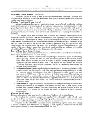 127
UNIVERSITY OF KERALA REGULATIONS, SCHEME, AND SYLLABUS OF THE MBA
(Evening-Regular) PROGRAMME 2018-19 ADMISSION ONWARDS
Performance Linked Rewards Team rewards
Businesses can use a variety of ways to motivate and inspire their employees. One of the most
effective tools is offering an incentive for performance. In a team-focused environment, offering a team-
based reward has pros and cons.
What Is a Team-Based Reward System?
A team-based reward system is a way to compensate a group of people based on the combined
contribution to a project or the organization. It has become a widespread and motivating way to reward a
group of people for their efforts to achieve a common goal. As more companies utilize work groups to
complete projects and create a team environment, offering an incentive to the members based on the
group's performance has become a more common and acceptable way to encourage team members to
collaborate.
Let's imagine you've been added to a team to create a new, innovative countertop cooker that
keeps food cold until the delayed cook time feature kicks in. It's a large project that will likely take about
a year to complete. Your company is taking a new approach to project management. Rather than the
project moving through departments, representatives from each department will work exclusively on the
team to create, test, launch, and sell the new appliance. Incentives have been created to offer
encouragement and support to ensure the project stays on schedule. If each of the deadlines is met, each
member of the team will earn a bonus. Once the project is complete and the new appliance is released for
sale, additional bonuses will be offered when the appliance hits sales targets.
Types of Team-Based Reward Systems
There are three common systems that are used to offer team-based rewards: these are deadline-
driven targets, incentive bonuses, and profit sharing.
1) Deadline-driven targets, sometimes called recognition pay, are a reward system based on hitting
specific goals by a definite due date. If a team reaches the objective on time, the team earns a
bonus. In the previous example, your team is assigned to create a working prototype for the new
appliance within three months of project start. If this target is met, each member will receive a
$500 bonus. This bonus encourages the team to work together, accomplish the goals together, and
meet the three-month deadline.
2) An incentive bonus is a plan that allows for an extra payment for increasing performance. Sales
groups frequently use this form of reward. If the team reaches a pre-determined number of sales,
they receive a bonus or commission on those sales. In the countertop cooker example, your team
goal was to sell 10,000 units of the new appliance in the first three months. The marketing and
sales professionals on your team have worked very hard to place the appliance in national chain
stores and online, while the rest of the team helped support those activities. As a result, there were
15,000 units sold in the first three months. This allowed the team to earn an extra $5,000 each as
an incentive bonus.
3) Profit sharing is a type of team-based reward that offers employees a small portion of the profit
from the performance of the company. It encourages the entire staff to work together, reach
common goals, minimize expenses, and reach targets that will help the company achieve the
greatest profit. An increase to the bottom line equals an increase in each employee's
compensation.
What Are the Advantages?
There are advantages of using team-based reward systems. We'll now look at three of them.
One benefit is that it motivates people to work together. When a financial reward is offered, a team
can be more driven and focused on reaching the group goals. A team-reward system can encourage
individuals to work together and support the team objectives to earn a reward.
Second, it provides a benefit for reaching a common goal. Working together creates more synergy
to achieve a common goal. When teams are struggling to work together, a financial reward can often
encourage each member to work harder and focus on the end result.
 