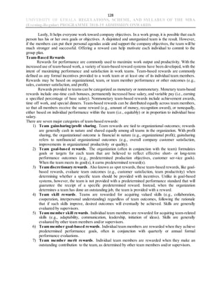 128
UNIVERSITY OF KERALA REGULATIONS, SCHEME, AND SYLLABUS OF THE MBA
(Evening-Regular) PROGRAMME 2018-19 ADMISSION ONWARDS
Lastly, It helps everyone work toward company objectives. In a work group, it is possible that each
person has his or her own goals or objectives. A disjointed and unorganized team is the result. However,
if the members can put their personal agendas aside and support the company objectives, the team will be
much stronger and successful. Offering a reward can help motivate each individual to commit to the
group plan.
Team-Based Rewards
Rewards for performance are commonly used to maximize work output and productivity. With the
increased use of team-based work, a variety of team-based reward systems have been developed, with the
intent of maximizing performance and satisfaction in work teams. Team-based rewards are commonly
defined as any formal incentives provided to a work team or at least one of its individual team members.
Rewards may be based on organizational, team, or team member performance or other outcomes (e.g.,
sales, customer satisfaction, and profit).
Rewards provided to teams can be categorized as monetary or nonmonetary. Monetary team-based
rewards include one-time cash bonuses, permanently increased base salary, and variable pay (i.e., earning
a specified percentage of base salary). Nonmonetary team-based rewards include achievement awards,
time off work, and special dinners. Team-based rewards can be distributed equally across team members,
so that all members receive the same reward (e.g., amount of money, recognition award), or nonequally,
either based on individual performance within the team (i.e., equitably) or in proportion to individual base
salary.
There are seven major categories of team-based rewards:
1) Team gainsharing/profit sharing. Team rewards are tied to organizational outcomes; rewards
are generally cash in nature and shared equally among all teams in the organization. With profit
sharing, the organizational outcome is financial in nature (e.g., organizational profit); gainsharing
refers to nonfinancial organizational outcomes (e.g., overall company customer satisfaction,
improvements in organizational productivity or quality).
2) Team goal-based rewards. The organization (often in conjunction with the team) formulates
goals or targets for each team that are believed to reflect effective short- or long-term
performance outcomes (e.g., predetermined production objectives, customer ser-vice goals).
When the team meets its goal(s), it earns predetermined reward(s).
3) Team discretionary rewards. Also known as spot rewards, these team-based rewards, like goal-
based rewards, evaluate team outcomes (e.g., customer satisfaction, team productivity) when
determining whether a specific team should be provided with incentives. Unlike in goal-based
systems, however, the team is not provided with a predetermined performance standard that will
guarantee the receipt of a specific predetermined reward. Instead, when the organization
determines a team has done an outstanding job, the team is provided with a reward.
4) Team skill rewards. Teams are rewarded for acquiring valued skills (e.g., collaboration,
cooperation, interpersonal understanding) regardless of team outcomes, following the rationale
that if such skills improve, desired outcomes will eventually be achieved. Skills are generally
evaluated by supervisors.
5) Team member skill rewards. Individual team members are rewarded for acquiring team-related
skills (e.g., adaptability, communication, leadership, initiation of ideas). Skills are generally
evaluated by other team members and/or supervisors.
6) Team member goal-based rewards. Individual team members are rewarded when they achieve
predetermined performance goals, often in conjunction with quarterly or annual formal
performance evaluations.
7) Team member merit rewards. Individual team members are rewarded when they make an
outstanding contribution to the team, as determined by other team members and/or supervisors.
 