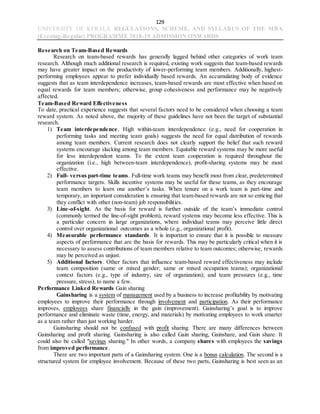 129
UNIVERSITY OF KERALA REGULATIONS, SCHEME, AND SYLLABUS OF THE MBA
(Evening-Regular) PROGRAMME 2018-19 ADMISSION ONWARDS
Research on Team-Based Rewards
Research on team-based rewards has generally lagged behind other categories of work team
research. Although much additional research is required, existing work suggests that team-based rewards
may have greater impact on the productivity of lower-performing team members. Additionally, highest-
performing employees appear to prefer individually based rewards. An accumulating body of evidence
suggests that as team interdependence increases, team-based rewards are most effective when based on
equal rewards for team members; otherwise, group cohesiveness and performance may be negatively
affected.
Team-Based Reward Effectiveness
To date, practical experience suggests that several factors need to be considered when choosing a team
reward system. As noted above, the majority of these guidelines have not been the target of substantial
research.
1) Team interdependence. High within-team interdependence (e.g., need for cooperation in
performing tasks and meeting team goals) suggests the need for equal distribution of rewards
among team members. Current research does not clearly support the belief that such reward
systems encourage slacking among team members. Equitable reward systems may be more useful
for less interdependent teams. To the extent team cooperation is required throughout the
organization (i.e., high between-team interdependence), profit-sharing systems may be most
effective.
2) Full- versus part-time teams. Full-time work teams may benefit most from clear, predetermined
performance targets. Skills incentive systems may be useful for these teams, as they encourage
team members to learn one another’s tasks. When tenure on a work team is part-time and
temporary, an important consideration is ensuring that team-based rewards are not so enticing that
they conflict with other (non-team) job responsibilities.
3) Line-of-sight. As the basis for reward is further outside of the team’s immediate control
(commonly termed the line-of-sight problem), reward systems may become less effective. This is
a particular concern in large organizations, where individual teams may perceive little direct
control over organizational outcomes as a whole (e.g., organizational profit).
4) Measurable performance standards. It is important to ensure that it is possible to measure
aspects of performance that are the basis for rewards. This may be particularly critical when it is
necessary to assess contributions of team members relative to team outcomes; otherwise, rewards
may be perceived as unjust.
5) Additional factors. Other factors that influence team-based reward effectiveness may include
team composition (same or mixed gender; same or mixed occupation teams); organizational
context factors (e.g., type of industry, size of organization); and team pressures (e.g., time
pressure, stress), to name a few.
Performance Linked Rewards Gain sharing
Gainsharing is a system of management used by a business to increase profitability by motivating
employees to improve their performance through involvement and participation. As their performance
improves, employees share financially in the gain (improvement). Gainsharing’s goal is to improve
performance and eliminate waste (time, energy, and materials) by motivating employees to work smarter
as a team rather than just working harder.
Gainsharing should not be confused with profit sharing. There are many differences between
Gainsharing and profit sharing. Gainsharing is also called Gain sharing, Gainshare, and Gain share. It
could also be called "savings sharing." In other words, a company shares with employees the savings
from improved performance.
There are two important parts of a Gainsharing system. One is a bonus calculation. The second is a
structured system for employee involvement. Because of these two parts, Gainsharing is best seen as an
 