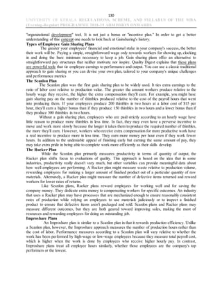 130
UNIVERSITY OF KERALA REGULATIONS, SCHEME, AND SYLLABUS OF THE MBA
(Evening-Regular) PROGRAMME 2018-19 ADMISSION ONWARDS
"organizational development" tool. It is not just a bonus or "incentive plan." In order to get a better
understanding of this concept one needs to look back at Gainsharing's history.
Types of Employee Gain Sharing Plans
The greater your employees' financial and emotional stake in your company's success, the better
their work will be. Paying a simple, straightforward wage only rewards workers for showing up, clocking
in and doing the bare minimum necessary to keep a job. Gain sharing plans offer an alternative to
straightforward pay structures that neither motivate nor inspire. Quality Digest explains that these plans
are powerful tools that tie employee earnings to performance and output. You can use a classic traditional
approach to gain sharing or you can devise your own plan, tailored to your company's unique challenges
and performance metrics
The Scanlon Plan
The Scanlon plan was the first gain sharing plan to be widely used. It ties extra earnings to the
ratio of labor cost relative to production value. The greater the amount workers produce relative to the
hourly wage they receive, the higher the extra compensation they'll earn. For example, you might base
gain sharing pay on the number of thimbles produced relative to the cost of the payroll hours that went
into producing them. If your employees produce 200 thimbles in two hours at a labor cost of $15 per
hour, they'll earn a higher bonus than if they produce 150 thimbles in two hours and a lower bonus than if
they produce 300 thimbles in two hours.
Without a gain sharing plan, employees who are paid strictly according to an hourly wage have
little reason to produce more thimbles in less time. In fact, they may even have a perverse incentive to
move and work more slowly because the longer it takes them to produce the required number of thimbles,
the more they'll earn. However, workers who receive extra compensation for more productive work have
a real incentive to produce more in less time. They earn more money per hour even if they work fewer
hours. In addition to the undeniable appeal of finishing early but earning the same amount of pay, they
may take extra pride in being able to complete work more efficiently as their skills develop.
The Rucker Plan
While the Scanlon plan primarily measures productivity in terms of quantity of output, the
Rucker plan shifts focus to evaluations of quality. This approach is based on the idea that in some
industries, productivity really doesn't vary much, but other variables can provide meaningful data about
how well employees are performing. A Rucker plan might measure waste relative to production volume,
rewarding employees for making a larger amount of finished product out of a particular quantity of raw
materials. Alternately, a Rucker plan might measure the number of defective items returned and reward
workers for lower rates of returns.
Like Scanlon plans, Rucker plans reward employees for working well and for saving the
company money. They dedicate extra money to compensating workers for specific outcomes. An industry
that uses a Rucker plan may have processes that are mechanized enough to ensure reasonably consistent
rates of production while relying on employees to use materials judiciously or to inspect a finished
product to ensure that defective items aren't packaged and sold. Scanlon plans and Rucker plans may
measure different outcomes, but they are both geared toward improving sales, making the most of
resources and rewarding employees for doing an outstanding job.
Improshare Plans
An Improshare plan is similar to a Scanlon plan in that it rewards production efficiency. Unlike
a Scanlon plan, however, the Improshare approach measures the number of production hours rather than
the cost of labor. Performance measures according to a Scanlon plan will vary relative to whether the
work has been performed by high-wage or low-wage employees because they measure total payroll cost,
which is higher when the work is done by employees who receive higher hourly pay. In contrast,
Improshare plans treat all employee hours similarly, whether those employees are the company's top
performers or the lowest.
 