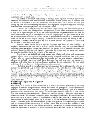 132
UNIVERSITY OF KERALA REGULATIONS, SCHEME, AND SYLLABUS OF THE MBA
(Evening-Regular) PROGRAMME 2018-19 ADMISSION ONWARDS
detract from calculations of productivity, especially when a company uses a plan that rewards tangible
outcomes relative to payroll hours.
In addition to time spent brainstorming at meetings, many important innovations detract from
short-term productivity because old systems must be dismantled and new systems must be learned to reap
the benefits of these ideas. It would be demoralizing for workers to miss out on bonuses and extra gain
sharing pay while new ideas are being implemented. Such a payment arrangement might even encourage
workers to stick to outmoded processes that are easy and familiar.
Similarly, gain sharing plans may reward workers for productivity when there isn't any great or
immediate need for the items being produced. It may be more efficient from a production standpoint to do
a large run of a particular part, but if you don't have any orders for the product that uses that part, the
manufactured items will just sit around gathering dust and tying up capital and space that could be used
for products you'll sell more quickly. It's less efficient to do a small run of an item to fill a rushed, urgent
order, but this will be better for your company's bottom line because the output will actually be sold. A
profit-sharing or employee-ownership plan will offer rewards based on this bigger-picture productivity
but a Scanlon or Improshare plan will not.
However, added rewards linked to sales or bottom-line profit have their own drawbacks. If
employees know that certain items bring in far better margins than others, they may skew their sales and
marketing to disproportionately promote these offerings. This may eat away at trust and compromise your
company's long-term ability to retain clientele who receive the message that your sales force is more
interested in profitability than in the well-being of its customers.
Despite these potential difficulties, gain sharing is an effective and widely used compensation
strategy. It keeps employees motivated and it gives them the opportunity to take real pride in their work.
Workers who are engaged and committed do higher-quality work and stay with your business longer,
allowing you to build a deep and broad shared knowledge base and save money on training new
employees and getting them up to speed. Engaged employees become ambassadors for your brand,
reflecting well on your business with their enthusiasm and commitment.
By linking rewards to overall company performance, gain sharing plans can also help you to
manage your payroll and keep it in line with your capacity to pay. When business is slow and goals
haven't been met, your business won't have to pay out quite as much, allowing you to conserve cash for
other operating expenses. Of course, it's never a good idea to balance your books on the backs of your
workers. However, a plan that also offers generous rewards when the business or a particular group of its
workers is performing well can bring in employees who truly act and work like business owners who reap
benefits when company performance is strong and who are willing to make some personal sacrifices
during leaner times.
Gain Sharing Compensation Management
Gain Sharing
Gain sharing is a system of management used by a business to increase profitability by motivating
employees to improve their performance through involvement and participation. As their performance
improves, employees share financially in the gain (improvement). Gainsharing’s goal is to improve
performance and eliminate waste (time, energy, and materials) by motivating employees to work smarter
as a team rather than just working harder. There are two important parts of a Gain sharing system. One is
a bonus calculation. The second is a structured system for employee involvement. Because of these two
parts, Gain sharing is best seen as an "organizational development" tool. This type of bonus program is
most common in manufacturing plants and is designed to reward productivity and improved product
quality. Gain sharing works best when employees become responsible for production quantity and quality
and are encouraged to improve the way the product is made. This program reflects a philosophy that
employees know their job best. Gain sharing programs pay out bonuses for statistical improvements in
production and quality on a quarterly or sometimes monthly basis, providing a sense of excitement for
 
