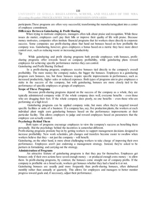 133
UNIVERSITY OF KERALA REGULATIONS, SCHEME, AND SYLLABUS OF THE MBA
(Evening-Regular) PROGRAMME 2018-19 ADMISSION ONWARDS
participants.These programs are often very successful, transforming the manufacturing plant into a center
of employee commitment.
Difference Between Gainsharing & Profit Sharing
When trying to motivate employees, managers often talk about praise and recognition. While these
issues do matter, employees can't pay their bills or improve their quality of life with praise. Because
money motivates, companies often institute financial programs that let workers share directly in corporate
success. Some companies use profit-sharing plans that hand out bonuses based on how profitable the
company was. Gainsharing, however, gives employees a bonus based on a metric they have more direct
control over, such as reducing waste or increasing productivity.
Tip
While gainsharing and profit sharing programs both provide employees with bonuses, profit-
sharing programs offer rewards based on company profitability, while gainsharing plans reward
employees for achieving specific performance metrics they can control.
Gainsharing and Profit Sharing Defined
In a profit-sharing program, employees receive bonuses tied directly to the company's overall
profitability. The more money the company makes, the bigger the bonuses. Employees in a gainsharing
program earn bonuses, too, but those bonuses require specific improvements in performance, such as
increased productivity, higher sales or reduced expenses. Both types of programs aim to give employees a
stake in the success of the company, but with gainsharing, bonuses are more closely tied to the
performance of specific employees or groups of employees.
Scope of These Programs
Because profit-sharing programs depend on the success of the company as a whole, they are
typically administered company wide: If the whole company does well, everyone benefits – even those
who are dragging their feet. If the whole company does poorly, no one benefits – even those who are
performing at a high level.
Gainsharing programs can be applied company wide, but more often they're targeted toward
specific facilities or units of a business. If a company has, say, five production plants, the workers at each
individual plant might earn gainsharing bonuses based on the performance improvements at their
particular facility. This allows employers to judge and reward employees based on parameters that the
employee can actually control.
Psychology Behind Them
Both types of programs encourage employees to view the company's success as benefiting them
personally. But the psychology behind the incentives is somewhat different.
Profit-sharing programs promote buy-in by getting workers to support management decisions designed to
increase profitability. New work schedules, job changes and transfers become easier to swallow when
workers believe that they – not just the company – will benefit.
Gainsharing, on the other hand, is more about challenging workers to take charge of improving their own
performance. Employees aren't just endorsing a management strategy. Instead, they're asked to be
partners in formulating and carrying out the strategy.
Administration of Programs
An attractive feature of gainsharing programs is that they pay for themselves. Employees get
bonuses only if their own actions have saved enough money – or produced enough extra money – to allow
them. In profit-sharing programs, by contrast, the bonuses come straight out of company profits. If the
company is profitable on a broad scale, workers get bonuses whether they had a hand in it or not.
Gainsharing bonuses are usually paid more frequently than profit-sharing bonuses, often disbursed
monthly rather than annually or quarterly. This allows for employees and managers to better monitor
progress toward goals and, if necessary, adjust their performance.
 