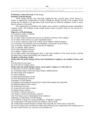 134
UNIVERSITY OF KERALA REGULATIONS, SCHEME, AND SYLLABUS OF THE MBA
(Evening-Regular) PROGRAMME 2018-19 ADMISSION ONWARDS
Performance Linked Rewards Profit sharing.
Definition of Profit Sharing:
Profit sharing schemes may effectively supplement other incentive plans. Profit sharing is a
scheme to augment the compensation of workers through the sharing of profits of the company. Profit
sharing may be defined as an agreement freely entered into, by which the employees receive a share,
fixed in advance, of the profits.
This compensation is in addition to the regular wages and bears a definite percentage relationship to
company profits. This definition would exclude bonuses based on profits which are not assured on a
continuing basis.
Objectives of Profit Sharing:
(i) To promote worker’s efficiency.
(ii) To raise productivity.
(iii) To make workers feel that their interests are identical with those of the employer.
(iv) To make workers behave in a more responsible manner.
(v) To arouse cooperative spirit in the workers and to minimize industrial disputes.
(vi) To develop scrap reduction and waste elimination consciousness in the workers.
(vii) To develop a proprietary attitude on the part of employees.
(viii) To minimize labour turnover.
(ix) To foster industrial democracy,
(x) To improve employee morale.
(xi) To bring workers and management closer so that many problems can be sorted out due to already
developed better mutual understanding and cooperative spirit.
Methods to Distribute Profits:
Profits under the profit sharing scheme can be distributed to employees in a number of ways, such
as:
(i) In the form of cash money.
(ii) In the form of company shares.
Profits under the profit sharing scheme can be paid to employees on the basis of:
(i) Their years of service with the company.
(ii) A fixed percentage of their total wages during a stipulated period.
(iii) Merit rating of the employees.
(iv) Their attendance.
(v) Their good performance record.
(vi) Their good general record, etc.
Advantages of Profit Sharing:
(i) Employees and employers develop better mutual understanding and cooperation.
(ii) Industrial disputes tend to reduce.
(iii) Productivity increases.
(iv) Scrap and waste tends to reduce.
(v) Labour turnover reduces.
(vi) Worker’s efficiency increases.
(vii) Worker’s morale and motivation improves.
(viii) It develops a sense of participation in the employees.
Limitations (or Objections) of Profit Sharing:
(i) It is difficult to gauge the varying contributions of individual employees.
(ii) Compensation is not paid soon after the employee effort is made.
(iii) Compensation amount fluctuates annually and is generally too small to prove an incentive.
(iv) Even if workers have put their best efforts, they will not get any compensation if the company goes in
loss due to other reasons, e.g., excessive on-cost burden, etc.
 