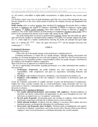 135
UNIVERSITY OF KERALA REGULATIONS, SCHEME, AND SYLLABUS OF THE MBA
(Evening-Regular) PROGRAMME 2018-19 ADMISSION ONWARDS
(v) All workers, semi-skilled or highly-skilled, non-productive or highly productive may receive equal
share.
(vi) Workers expect some form of profit distribution and if this sum is lower than anticipated, they may
become skeptical as to the exact stated amount of profit by the company and may get disappointed and
disgruntled.
Profit sharing refers to various incentive plans introduced by businesses that provide direct or indirect
payments to employees that depend on company's profitability in addition to employees' regular salary
and bonuses. In publicly traded companies these plans typically amount to allocation of shares to
employees. One of the earliest pioneers of profit sharing was Englishman Theodore Cooke Taylor, who is
known to have introduced the practice in his woollen mills during the late 1800s
The profit sharing plans are based on predetermined economic sharing rules that define the split of
gains between the company as a principal and the employee as an agent. For example, suppose the profits
are ”x”, which might be a random variable.Before knowing the profits, the principal and agent might
agree on a sharing rule . Here, the agent will receive and the principal will receive the
residual gain
UNIT V:
Evaluating Performance
Evaluating Performance
What is the role of the people manager in the performance evaluation process?
Evaluating performance is critical role of a people manager. Although ongoing conversations and
coaching are occurring throughout the year with each employee, the Mid-Year and Year-End processes
are structured as two formalized activities. Formal feedback reflects the people manager’s investment in
the employee and strengthens employee engagement.
What is the best way to approach an evaluation discussion?
The key to approaching conversations regarding performance is to collect information that comprise a
fair assessment.
1. Performance Framework: job profile definition sets clear expectations of roles and
responsibilities, while competencies and goals set expectations surrounding behaviors and
objectives.
2. Feedback: solicit feedback from peers, subordinates, cross functional team members, etc.
3. Employee self-evaluation: review the employee’s self-evaluation of performance goals and
competencies.
Frame the evaluation conversation on tangible outcomes of goals and demonstration of competencies.
Explain how these activities translate into an overall performance rating. Remember that two way
conversation is critical to a meaningful performance review calibration. It is best to plan and practice this
discussion in advance.
Best practices for evaluating performance
1. Set regular informal performance conversations with employees. Remind employees to
document and discuss achievements and opportunities as they occur throughout the year. This
will ensure an annual review is a ‘no surprises’ conversation.
2. Revisit goals frequently. Documenting goals and ensuring an employee clearly understands
performance expectations will make the evaluation process easier to navigate.
3. Solicit informal feedback. Feedback from the employee’s coworkers, direct reports and cross
functional partners can broaden the information for a performance review.
4. Keep notes and frequently share feedback. Document both accomplishments and negative
occurrences to eliminate certain biases, such as the recency effect. Recency effect occurs when an
employee’s most recent performance or contribution determines the overall evaluation.
 