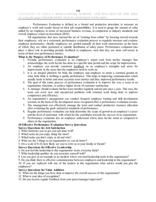 136
UNIVERSITY OF KERALA REGULATIONS, SCHEME, AND SYLLABUS OF THE MBA
(Evening-Regular) PROGRAMME 2018-19 ADMISSION ONWARDS
Performance Evaluation is defined as a formal and productive procedure to measure an
employee’s work and results based on their job responsibilities. It is used to gauge the amount of value
added by an employee in terms of increased business revenue, in comparison to industry standards and
overall employee return on investment (ROI).
All organizations that have learned the art of “winning from within” by focusing inward towards
their employees, rely on a systematic performance evaluation process to regularly measure and evaluate
employee performance. Ideally, employees are graded annually on their work anniversaries on the basis
of which, they are either promoted or suitable distribution of salary raises. Performance evaluation also
plays a direct role in providing periodic feedback to employees, such that they are more self-aware in
terms of their own performance metrics.
What is the Purpose of Performance Evaluation?
1. Periodic performance evaluation is an employee’s report card from his/her manager that
acknowledges the work he/she has done in a specific time period and the scope for improvement.
2. An employer can provide consistent feedback on an employee’s strengths and strive for
improvement in the areas that the employees need to work on.
3. It is an integral platform for both, the employee and employer, to attain a common ground on
what both think is befitting a quality performance. This helps in improving communication which
usually leads to better and more accurate team metrics and thus, improved performance results.
4. The goal of this entire process of performance evaluation is to improve the way a team or an
organization functions, to achieve higher levels of customer satisfaction.
5. A manager should evaluate his/her team member regularly and not just once a year. This way, the
team can avert new and unexpected problems with constant work being done to improve
competence and efficiency.
6. An organization’s management can conduct frequent employee training and skill development
sessions on the basis of the development areas recognized after a performance evaluation session.
7. The management can effectively manage the team and conduct productive resource allocation
after evaluating the goals and preset standards of performance.
8. Regular performance evaluation can help determine the scope of growth in an employee’s career
and the level of motivation with which he/she contributes towards the success of an organization.
9. Performance evaluation lets an employee understand where does he/she stand as compared to
others in the organization.
20 Effective Performance Evaluation Survey Questions
Survey Questions for Job Satisfaction
1. What motivates you to get your job done well?
2. Which tasks do you enjoy doing the most?
3. Which tasks you don’t enjoy at all and why?
4. What are the 3 things as an organization we can do better?
5. On a scale of 0-10, how likely are you to refer us to your family or friends?
Survey Questions for Effective Leadership
6. Do you feel the leadership in this organization treats everyone fairly?
7. What leadership qualities do you associate yourself with?
8. Can you give us an example or an incident where you used leadership traits in this organization?
9. Do you think there is effective communication between employees and leadership in this organization?
10. If you are replaced with one of the leaders in this organization what advice would you give the
employees?
Survey Questions for Value Addition
11. What are the things you have done to improve the overall success of this organization?
12. What is your idea of recognition?
13. Do you receive regular feedback from your peers/manager/supervisor?
 