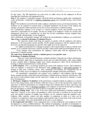 138
UNIVERSITY OF KERALA REGULATIONS, SCHEME, AND SYLLABUS OF THE MBA
(Evening-Regular) PROGRAMME 2018-19 ADMISSION ONWARDS
for that tenure. The HR department can send across an online survey for the employees to fill out
regarding their satisfaction and engagement levels.
Step 2: The employee’s immediate manager will decide his/her performance quality after evaluating the
yearly performance, conducting an employee engagement survey and eventually having a face-to-face
meeting.
Step 3: The feedback received from the online employee satisfaction survey can be kept anonymous. This
feedback can be analyzed in real-time from a centralized dashboard. On the basis of the analysis, the
manager can prepare further questions for the face-to-face performance evaluation meeting.
For a probationary employee to be termed as a tenured employee, he/she must perform as per their
supervisor’s expectations for six months. The first six months of an employee’s tenure are crucial as the
management always has a watchful eye on them for all their contribution towards assigned tasks,
ownership skills and punctuality in task completion.
After confirmation, an immediate manager will evaluate the non-probationary employee on a yearly basis.
Tips to have a smooth Performance Evaluation Process
The supervisor should avoid being too negative or positive with the employees and express
displeasure is the most positive manner possible. He/she should communicate with the employee prior to
the review meeting about preparing any questions they might have for the supervisor.
It is highly recommended for a manager to prepare a list of general topics to discuss with the team
member, as an evaluation discussion is ideal for all topics which remain undiscussed throughout the year.
Every manager must communicate the employee’s future plans with the organization in the
performance evaluation meeting.
The supervisor should always end the evaluation process on a positive note.
Performance Evaluation Methods
There are 5 most critical performance evaluation methods. Using only one of these performance
evaluation methods might help an organization merely gain one-sided information, while, using multiple
of these methods help in obtaining insights from various perspectives which will be instrumental in
forming an unbiased and performance-centric decision.
1. Self-Evaluation: This is an amazing method to get started with employee reviews. Self-evaluation is
when an employee is expected to rate themselves using multiple-choice or open-ended questions, by
keeping in mind some evaluation criteria. After conducting self-evaluation, the management has an
opportunity to fairly assess an employee by considering his/her thoughts about their performance.
An organization’s management can compare every employee’s self-evaluation with the rating
his/her manager provides, which makes the performance evaluation process exhaustive and effective. The
gap between self-evaluated ratings and the supervisor’s ratings can be discussed to maintain a certain
level of transparency.
2. 360-degree Employee Evaluation: In this performance evaluation method, an employee is a rated in
terms of the advancements made by him/her within the team as well as with external teams. Inputs from
supervisors of different departments are considered along with evaluation done by direct supervisors and
immediate peers too. Thus, in 360 degree feedback, each employee is rated for the job done according to
their job description as well the work done by them in association with other teams.
3. Graphics Rating Scale: This is one of the most widely used performance evaluation methods by
supervisors. Numeric or text values corresponding to values from poor to excellent can be used in this
scale and parallel evaluation of multiple team members can be conducted using this graphical scale.
Employee skills, expertise, conduct and other qualities, in comparison to others in a team, can be
evaluated. It is important to make each employee understand the value of each entity of the scale in terms
of success and failure. This scale should ideally be the same to each employee.
4. Developmental Checklists: Every organization has a certain roadmap for each employee for their
developments as well as exhibited behavior. This method of maintaining a checklist for development is
one of the most straightforward performance evaluation methods. This checklist has several dichotomous
 