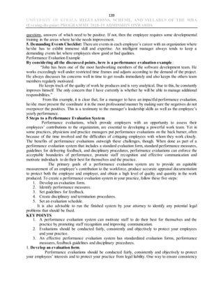 139
UNIVERSITY OF KERALA REGULATIONS, SCHEME, AND SYLLABUS OF THE MBA
(Evening-Regular) PROGRAMME 2018-19 ADMISSION ONWARDS
questions, answers of which need to be positive. If not, then the employee requires some developmental
training in the areas where he/she needs improvement.
5. Demanding Events Checklist: There are events in each employee’s career with an organization where
he/she has to exhibit immense skill and expertise. An intelligent manager always tends to keep a
demanding events list where employees show good or bad qualities.
Performance Evaluation Example
By considering all the discussed points, here is a performance evaluation example :
“John has been one of the most hardworking members of the software development team. He
works exceedingly well under restricted time frames and adjusts according to the demand of the project.
He always discusses his concerns well in time to get results immediately and also keeps the others team
members regularly motivated.
He keeps track of the quality of work he produces and is very analytical. Due to this, he constantly
improves himself. The only concern that I have currently is whether he will be able to manage additional
responsibilities.”
From this example, it is clear that, for a manager to have an impactful performance evaluation,
he/she must present the coordinate it in the most professional manner by making sure the negatives do not
overpower the positives. This is a testimony to the manager’s leadership skills as well as the employee’s
yearly performance.
5 Steps to a Performance Evaluation System
Performance evaluations, which provide employers with an opportunity to assess their
employees’ contributions to the organization, are essential to developing a powerful work team. Yet in
some practices, physicians and practice managers put performance evaluations on the back burner, often
because of the time involved and the difficulties of critiquing employees with whom they work closely.
The benefits of performance evaluations outweigh these challenges, though. When done as part of a
performance evaluation system that includes a standard evaluation form, standard performance measures,
guidelines for delivering feedback, and disciplinary procedures, performance evaluations can enforce the
acceptable boundaries of performance, promote staff recognition and effective communication and
motivate individuals to do their best for themselves and the practice.
The primary goals of a performance evaluation system are to provide an equitable
measurement of an employee’s contribution to the workforce, produce accurate appraisal documentation
to protect both the employee and employer, and obtain a high level of quality and quantity in the work
produced. To create a performance evaluation system in your practice, follow these five steps:
1. Develop an evaluation form.
2. Identify performance measures.
3. Set guidelines for feedback.
4. Create disciplinary and termination procedures.
5. Set an evaluation schedule.
It is also advisable to run the finished system by your attorney to identify any potential legal
problems that should be fixed.
KEY POINTS
1. A performance evaluation system can motivate staff to do their best for themselves and the
practice by promoting staff recognition and improving communication.
2. Evaluations should be conducted fairly, consistently and objectively to protect your employees
and your practice.
3. An effective performance evaluation system has standardized evaluation forms, performance
measures, feedback guidelines and disciplinary procedures.
1. Develop an evaluation form.
Performance evaluations should be conducted fairly, consistently and objectively to protect
your employees’ interests and to protect your practice from legal liability. One way to ensure consistency
 