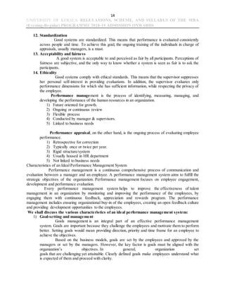 14
UNIVERSITY OF KERALA REGULATIONS, SCHEME, AND SYLLABUS OF THE MBA
(Evening-Regular) PROGRAMME 2018-19 ADMISSION ONWARDS
12. Standardization
Good systems are standardized. This means that performance is evaluated consistently
across people and time. To achieve this goal, the ongoing training of the individuals in charge of
appraisals, usually managers, is a must.
13. Acceptability and fairness
A good system is acceptable to and perceived as fair by all participants. Perceptions of
fairness are subjective, and the only way to know whether a system is seen as fair is to ask the
participants.
14. Ethicality
Good systems comply with ethical standards. This means that the supervisor suppresses
her personal self-interest in providing evaluations. In addition, the supervisor evaluates only
performance dimensions for which she has sufficient information, while respecting the privacy of
the employee.
Performance management is the process of identifying, measuring, managing, and
developing the performance of the human resources in an organization.
1) Future oriented for growth.
2) Ongoing or continuous review
3) Flexible process
4) Conducted by manager & supervisors.
5) Linked to business needs
Performance appraisal, on the other hand, is the ongoing process of evaluating employee
performance.
1) Retrospective for correction
2) Typically once or twice per year.
3) Rigid structure/system
4) Usually housed in HR department
5) Not linked to business needs
Characteristics of an Ideal Performance Management System
Performance management is a continuous comprehensive process of communication and
evaluation between a manager and an employee. A performance management system aims to fulfill the
strategic objectives of the organization. Performance management focuses on employee engagement,
development and performance evaluation.
Every performance management system helps to improve the effectiveness of talent
management in an organization by monitoring and improving the performance of the employees, by
engaging them with continuous feedback, appreciation and rewards program. The performance
management includes ensuring organizational buy-in of the employees, creating an open feedback culture
and providing development opportunities to the employees.
We shall discuss the various characteristics of an ideal performance management system:
1) Goal-setting and management
Goals management is an integral part of an effective performance management
system. Goals are important because they challenge the employees and motivate them to perform
better. Setting goals would mean providing direction, priority and time frame for an employee to
achieve the objectives.
Based on the business models, goals are set by the employees and approved by the
managers or set by the managers. However, the key factor is goals must be aligned with the
organization’s objectives. In general, organization set
goals that are challenging yet attainable. Clearly defined goals make employees understand what
is expected of them and proceed with clarity.
 