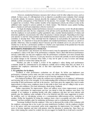 141
UNIVERSITY OF KERALA REGULATIONS, SCHEME, AND SYLLABUS OF THE MBA
(Evening-Regular) PROGRAMME 2018-19 ADMISSION ONWARDS
However, standard performance measures don’t always work for other subjective areas, such as
attitude. In these cases, it’s still important to be as objective as possible in your evaluation. Don’t attempt
to describe attitude, for instance; instead, describe the employee’s behavior, which is what conveys the
attitude, and the consequences of that behavior for the practice. For example: “This employee has failed
to support her co-workers. When another member of her department is absent, she refuses to take on the
additional tasks required to process patients in a timely manner. This behavior causes patient backlog,
places a burden on staff and compromises effective teamwork.”
To begin developing standard performance measures in your practice, review the job descriptions
for each position and select the key components of the job that can be specifically measured. Then, work
with the employees in each position to gather quantitative data, examine historical patterns of volume and
determine qualitative measurements that reflect the practice’s mission and goals. Depending on how large
your practice is and how many positions need standard performance measures, you may want to select a
committee to develop them. Then, with help from the employees in each position, the supervisors should
maintain them. It’s important to keep job descriptions and standard performance measures as current as
possible. Otherwise, when an employee doesn’t measure up to the standards you’ve set, you can’t be sure
whether he or she has a performance problem or whether your expectations of the position have become
unrealistic based on increased volume or a change in circumstances.
REWARDING PERFORMANCE WITH PAY
If your practice’s pay increases are based on merit, it may be appropriate and efficient to review
an employee’s salary at the time of the performance evaluation. Such a direct link between performance
and pay could make you and your employees take the performance evaluations even more seriously than
you might have otherwise. However, if your pay increases are based only partially on merit and partially
on annual changes in the Consumer Price Index, it may not be quite as easy to review and change
individual salaries at various times during the year.
Whether you plan to include a review of the employee’s salary during each performance
evaluation should be communicated to all employees verbally and in writing when they are hired. It is
important that employees understand this so that their expectations are realistic and they are not
disappointed.
3. Set guidelines for feedback.
Feedback is what performance evaluations are all about. So before you implement your
performance evaluation system, make sure that everyone who will be conducting evaluations knows what
kind of feedback to give, how to give it and how to get it from the employee in return.
Give balanced feedback. Don’t make the common error of glossing over an employee’s deficiencies
and focusing only on his or her strengths. It is by understanding their weaknesses that employees can take
ownership of their performance and role in the practice. And when given the support they need to make
improvements in these areas, employees learn to take pride in their work and are willing to take on new
challenges with confidence. [For more information about giving feedback,
Outline expectations for improvement. When you address areas where improvement is needed,
outline your expectations for improvement and how you intend to help the employee meet them. For
example, if an employee is speaking harshly with other employees and does not seem tolerant with
patients, give the employee some examples of his or her behavior and offer some suggestions to resolve
the problem, such as role-playing sessions or a communication skills/customer-service workshop or
seminar. Define the boundaries by letting the employee know what is acceptable and what will not be
tolerated, and then establish a plan for monitoring performance and re-evaluating the employee.
Encourage feedback from the employee. After you’ve discussed the results of the evaluation with
the employee, encourage him or her to give you some nondefensive feedback. Ask the employee whether
he or she agrees with your assessment, and/or invite suggestions for improvement. For example: “You
seem to become impatient and short with patients when the physician is running late. Since there are
times when running late cannot be avoided, how do you suggest we handle this to avoid such a reaction?”
 