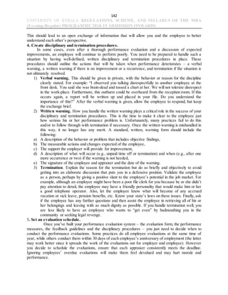 142
UNIVERSITY OF KERALA REGULATIONS, SCHEME, AND SYLLABUS OF THE MBA
(Evening-Regular) PROGRAMME 2018-19 ADMISSION ONWARDS
This should lead to an open exchange of information that will allow you and the employee to better
understand each other’s perspective.
4. Create disciplinary and termination procedures.
In some cases, even after a thorough performance evaluation and a discussion of expected
improvements, an employee will continue to perform poorly. You need to be prepared to handle such a
situation by having well-defined, written disciplinary and termination procedures in place. These
procedures should outline the actions that will be taken when performance deteriorates – a verbal
warning, a written warning if there is no improvement or a recurrence, and termination if the situation is
not ultimately resolved.
1) Verbal warning. This should be given in private, with the behavior or reason for the discipline
clearly stated. For example: “I observed you talking disrespectfully to another employee at the
front desk. You said she was brain-dead and tossed a chart at her. We will not tolerate disrespect
in the work-place. Furthermore, this outburst could be overheard from the reception room. If this
occurs again, a report will be written up and placed in your file. Do you understand the
importance of this?” After the verbal warning is given, allow the employee to respond, but keep
the exchange brief.
2) Written warning. How you handle the written warning plays a critical role in the success of your
disciplinary and termination procedures. This is the time to make it clear to the employee just
how serious his or her performance problem is. Unfortunately, many practices fail to do this
and/or to follow through with termination if necessary. Once the written warning is mishandled in
this way, it no longer has any merit. A standard, written, warning form should include the
following:
a) A description of the behavior or problem that includes objective findings,
b) The measurable actions and changes expected of the employee,
c) The support the employer will provide for improvement,
d) A description of what will occur (e.g., unpaid time off or termination) and when (e.g., after one
more occurrence or two) if the warning is not heeded,
e) The signature of the employee and appraiser and the date of the warning.
3) Termination. Explain the reason for the termination but do so briefly and objectively to avoid
getting into an elaborate discussion that puts you in a defensive position. Validate the employee
as a person, perhaps by giving a positive slant to the employee’s potential in the job market. For
example, although an employee might have been a poor file clerk for you because he or she didn’t
pay attention to detail, the employee may have a friendly personality that would make him or her
a good telephone operator. Also, let the employee know what will become of any accrued
vacation or sick leave, pension benefits, etc. Know your state’s laws on these issues. Finally, ask
if the employee has any further questions and then assist the employee in retrieving all of his or
her belongings and leaving with as much dignity as possible. If you handle termination well, you
are less likely to have an employee who wants to “get even” by badmouthing you in the
community or seeking legal revenge.
5. Set an evaluation schedule.
Once you’ve built your performance evaluation system – the evaluation form, the performance
measures, the feedback guidelines and the disciplinary procedures – you just need to decide when to
conduct the performance evaluations. Some practices do all employee evaluations at the same time of
year, while others conduct them within 30 days of each employee’s anniversary of employment (the latter
may work better since it spreads the work of the evaluations out for employer and employee). However
you decide to schedule the evaluations, ensure that each appraiser consistently meets the deadline.
Ignoring employees’ overdue evaluations will make them feel devalued and may hurt morale and
performance.
 