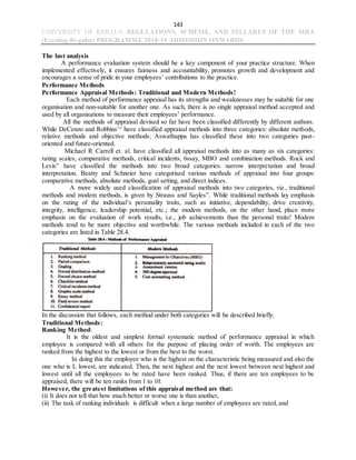 143
UNIVERSITY OF KERALA REGULATIONS, SCHEME, AND SYLLABUS OF THE MBA
(Evening-Regular) PROGRAMME 2018-19 ADMISSION ONWARDS
The last analysis
A performance evaluation system should be a key component of your practice structure. When
implemented effectively, it ensures fairness and accountability, promotes growth and development and
encourages a sense of pride in your employees’ contributions to the practice.
Performance Methods
Performance Appraisal Methods: Traditional and Modern Methods!
Each method of performance appraisal has its strengths and weaknesses may be suitable for one
organisation and non-suitable for another one. As such, there is no single appraisal method accepted and
used by all organisations to measure their employees’ performance.
All the methods of appraisal devised so far have been classified differently by different authors.
While DeCenzo and Robbins’^ have classified appraisal methods into three categories: absolute methods,
relative methods and objective methods; Aswathappa has classified these into two categories past-
oriented and future-oriented.
Michael R Carrell et. al. have classified all appraisal methods into as many as six categories:
rating scales, comparative methods, critical incidents, 6ssay, MBO and combination methods. Rock and
Levis” have classified the methods into two broad categories: narrow interpretation and broad
interpretation. Beatty and Schneier have categorised various methods of appraisal into four groups:
comparative methods, absolute methods, goal setting, and direct indices.
A more widely used classification of appraisal methods into two categories, viz., traditional
methods and modem methods, is given by Strauss and Sayles”. While traditional methods lay emphasis
on the rating of the individual’s personality traits, such as initiative, dependability, drive creativity,
integrity, intelligence, leadership potential, etc.; the modem methods, on the other hand, place more
emphasis on the evaluation of work results, i.e., job achievements than the personal traits! Modem
methods tend to be more objective and worthwhile. The various methods included in each of the two
categories are listed in Table 28.4.
In the discussion that follows, each method under both categories will be described briefly.
Traditional Methods:
Ranking Method:
It is the oldest and simplest formal systematic method of performance appraisal in which
employee is compared with all others for the purpose of placing order of worth. The employees are
ranked from the highest to the lowest or from the best to the worst.
In doing this the employee who is the highest on the characteristic being measured and also the
one who is L lowest, are indicated. Then, the next highest and the next lowest between next highest and
lowest until all the employees to be rated have been ranked. Thus, if there are ten employees to be
appraised, there will be ten ranks from 1 to 10.
However, the greatest limitations of this appraisal method are that:
(i) It does not tell that how much better or worse one is than another,
(ii) The task of ranking individuals is difficult when a large number of employees are rated, and
 
