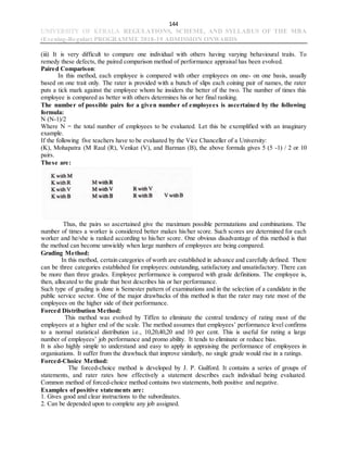144
UNIVERSITY OF KERALA REGULATIONS, SCHEME, AND SYLLABUS OF THE MBA
(Evening-Regular) PROGRAMME 2018-19 ADMISSION ONWARDS
(iii) It is very difficult to compare one individual with others having varying behavioural traits. To
remedy these defects, the paired comparison method of performance appraisal has been evolved.
Paired Comparison:
In this method, each employee is compared with other employees on one- on one basis, usually
based on one trait only. The rater is provided with a bunch of slips each coining pair of names, the rater
puts a tick mark against the employee whom he insiders the better of the two. The number of times this
employee is compared as better with others determines his or her final ranking.
The number of possible pairs for a given number of employees is ascertained by the following
formula:
N (N-1)/2
Where N = the total number of employees to be evaluated. Let this be exemplified with an imaginary
example.
If the following five teachers have to be evaluated by the Vice Chanceller of a University:
(K), Mohapatra (M Raul (R), Venkat (V), and Barman (B), the above formula gives 5 (5 -1) / 2 or 10
pairs.
These are:
Thus, the pairs so ascertained give the maximum possible permutations and combinations. The
number of times a worker is considered better makes his/her score. Such scores are determined for each
worker and he/she is ranked according to his/her score. One obvious disadvantage of this method is that
the method can become unwieldy when large numbers of employees are being compared.
Grading Method:
In this method, certain categories of worth are established in advance and carefully defined. There
can be three categories established for employees: outstanding, satisfactory and unsatisfactory. There can
be more than three grades. Employee performance is compared with grade definitions. The employee is,
then, allocated to the grade that best describes his or her performance.
Such type of grading is done is Semester pattern of examinations and in the selection of a candidate in the
public service sector. One of the major drawbacks of this method is that the rater may rate most of the
employees on the higher side of their performance.
Forced Distribution Method:
This method was evolved by Tiffen to eliminate the central tendency of rating most of the
employees at a higher end of the scale. The method assumes that employees’ performance level confirms
to a normal statistical distribution i.e., 10,20,40,20 and 10 per cent. This is useful for rating a large
number of employees’ job performance and promo ability. It tends to eliminate or reduce bias.
It is also highly simple to understand and easy to apply in appraising the performance of employees in
organisations. It suffer from the drawback that improve similarly, no single grade would rise in a ratings.
Forced-Choice Method:
The forced-choice method is developed by J. P. Guilford. It contains a series of groups of
statements, and rater rates how effectively a statement describes each individual being evaluated.
Common method of forced-choice method contains two statements, both positive and negative.
Examples of positive statements are:
1. Gives good and clear instructions to the subordinates.
2. Can be depended upon to complete any job assigned.
 