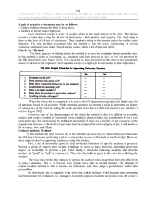 145
UNIVERSITY OF KERALA REGULATIONS, SCHEME, AND SYLLABUS OF THE MBA
(Evening-Regular) PROGRAMME 2018-19 ADMISSION ONWARDS
A pair of negative statements may be as follows:
1. Makes promises beyond his limit to keep these.
2. Inclines to favour some employees.
Each statement carries a score or weight, which is not made known to the rater. The human
resource section does rating for all sets of statements— both positive and negative. The final rating is
done on the basis of all sets of statements. Thus, employee rating in this manner makes the method more
objective. The only problem associated with this method is that the actual constructing of several
evaluative statements also called ‘forced-choice scales’, takes a lot of time and effort.
Check-List Method:
The basic purpose of utilizing check-list method is to ease the evaluation burden upon the rater.
In this method, a series of statements, i.e., questions with their answers in ‘yes’ or ‘no’ are prepared by
the HR department (see Figure 28-2). The check-list is, then, presented to the rater to tick appropriate
answers relevant to the appraisee. Each question carries a weight-age in relationship to their importance.
When the check-list is completed, it is sent to the HR department to prepare the final scores for
all appraises based on all questions. While preparing questions an attempt is made to determine the degree
of consistency of the rater by asking the same question twice but in a different manner (see, numbers 3
and 6 in Figure 28-2).
However, one of the disadvantages of the check-list method is that it is difficult to assemble,
analyse and weigh a number of statements about employee characteristics and contributions From a cost
stand point also, this method may be inefficient particularly if there are a number of job categories in the
organisation, because a check-list of questions must be prepared for each category of job. It will involve a
lot of money, time and efforts.
Critical Incidents Method:
In this method, the rater focuses his or her attention on those key or critical behaviours that make
the difference between performing a job in a noteworthy manner (effectively or ineffectively). There are
three steps involved in appraising employees using this method.
First, a list of noteworthy (good or bad) on-the-job behaviour of specific incidents is prepared.
Second, a group of experts then assigns weightage or score to these incidents, depending upon their
degree of desirability to perform a job. Third, finally a check-list indicating incidents that describe
workers as “good” or “bad” is constructed. Then, the check-list is given to the rater for evaluating the
workers.
The basic idea behind this rating is to apprise the workers who can perform their jobs effectively
in critical situations. This is so because most people work alike in normal situation. The strength of
critical incident method is that it focuses on behaviours and, thus, judge’s performance rather than
personalities.
Its drawbacks are to regularly write down the critical incidents which become time-consuming
and burdensome for evaluators, i.e., managers. Generally, negative incidents are positive ones. It is rater’s
 