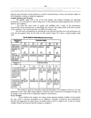 146
UNIVERSITY OF KERALA REGULATIONS, SCHEME, AND SYLLABUS OF THE MBA
(Evening-Regular) PROGRAMME 2018-19 ADMISSION ONWARDS
inference that determines which incidents are critical to job performance. Hence, the method is subject to
all the limitations relating to subjective judgments.
Graphic Rating Scale Method:
The graphic rating scale is one of the most popular and simplest techniques for appraising
performance. It is also known as linear rating scale. In this method, the printed appraisal form is used to
appraise each employee.
The form lists traits (such as quality and reliability) and a range of job performance
characteristics (from unsatisfactory to outstanding) for each trait. The rating is done on the basis of points
on the continuum. The common practice is to follow five points scale.
The rater rates each appraisee by checking the score that best describes his or her performance for
each trait all assigned values for the traits are then totaled. Figure 28-3 shows a typical graphic rating
scale.
This method is good for measuring various job behaviours of an employee. However, it is also
subjected to rater’s bias while rating employee’s behaviour at job. Occurrence of ambiguity in design- mg
the graphic scale results in bias in appraising employee’s performance.
Essay Method:
Essay method is the simplest one among various appraisal methods available. In this method,
the rater writes a narrative description on an employee’s strengths, weaknesses, past performance,
potential and suggestions for improvement. Its positive point is that it is simple in use. It does not require
complex formats and extensive/specific training to complete it.
 
