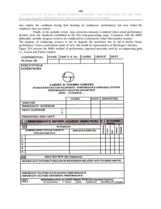 148
UNIVERSITY OF KERALA REGULATIONS, SCHEME, AND SYLLABUS OF THE MBA
(Evening-Regular) PROGRAMME 2018-19 ADMISSION ONWARDS
also explore the conditions having their bearings on employees’ performance but over which the
employees have no control.
Finally, in the periodic review step, corrective measure is initiated when actual performance
deviates from the slandered established in the first step-goal-setting stage. Consistent with the MBO
philosophy periodic progress reviews are conducted in a constructive rather than punitive manner.
The purpose of conducting reviews is not to degrade the performer but to aid in his/her future
performance. From a motivational point of view, this would be representative of McGregor’s theories.
Figure 28.4 present the MBO method of performance appraisal presently used by an engineering giant
i.e., Larsen and Turbro Limited.
 