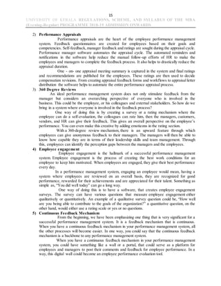 15
UNIVERSITY OF KERALA REGULATIONS, SCHEME, AND SYLLABUS OF THE MBA
(Evening-Regular) PROGRAMME 2018-19 ADMISSION ONWARDS
2) Performance Appraisals
Performance appraisals are the heart of the employee performance management
system. Feedback questionnaires are created for employees based on their goals and
competencies. Self-feedback, manager feedback and ratings are sought during the appraisal cycle.
Performance manager software automates the appraisal cycle. The automated reminders and
notifications in the software help reduce the manual follow-up efforts of HR to make the
employees and managers to complete the feedback process. It also helps to drastically reduce the
appraisal duration.
One - on- one appraisal meeting summary is captured in the system and final ratings
and recommendations are published for the employees. These ratings are then used to decide
compensation revisions. From creating appraisal feedback forms and workflows to appraisal letter
distribution the software helps to automate the entire performance appraisal process.
3) 360 Degree Reviews
An ideal performance management system does not only stimulate feedback from the
manager but considers an overarching perspective of everyone who is involved in the
business. This could be the employee, or his colleagues and external stakeholders. So how do we
bring in a system where everyone is involved in the feedback process?
One way of doing this is by creating a survey or a rating mechanism where the
employee can do a self-evaluation, the colleagues can rate him, then the managers, customers,
vendors, and HR can give their feedback. This gives an overall perspective on the employee’s
performance. You can even make this creative by adding emoticons in the rating section.
With a 360-degree review mechanism, there is an upward feature through which
employees can give anonymous feedback to their managers. The managers will then be able to
know how capable they are in terms of their leadership skills and team management. Through
this, employees can identify the perception gaps between the managers and the employees.
4) Employee engagement
Employee engagement is the hallmark of a successful performance management
system. Employee engagement is the process of creating the best work conditions for an
employee to keep him motivated. When employees are engaged, they give their best performance
every day.
In a performance management system, engaging an employee would mean, having a
system where employees are reviewed on an overall basis, they are recognized for good
performance, rewarded for their achievements and are appreciated for their talent. Something as
simple as, “You did well today” can go a long way.
One way of doing this is to have a software, that creates employee engagement
surveys. The survey can have various questions that measure employee engagement either
qualitatively or quantitatively. An example of a qualitative survey question could be, “How well
are you being able to contribute to the goals of the organization?” a quantitative question, on the
other hand, would either use a rating scale or yes or no questions.
5) Continuous Feedback Mechanism
From the beginning, we have been emphasizing one thing that is very significant for a
successful performance management system. It is a feedback mechanism that is continuous.
When you have a continuous feedback mechanism in your performance management system, all
the other processes will become easier. In one way, you could say that the continuous feedback
mechanism is a backbone to any performance management system.
When you have a continuous feedback mechanism in your performance management
system, you could have something like a wall or a portal, that could serve as a platform for
employees and managers to post their comments and feedback for employee performance. In a
way, this digital wall could become an employee performance evaluation tool.
 