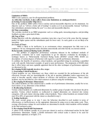 150
UNIVERSITY OF KERALA REGULATIONS, SCHEME, AND SYLLABUS OF THE MBA
(Evening-Regular) PROGRAMME 2018-19 ADMISSION ONWARDS
Limitation of MBO:
MBO is not a panacea, cure for all organisational problems.
As with other methods, it also suffers from some limitations as catalogued below:
(i) Setting Un-measurable Objectives:
One of the problems MBO suffers from is unclear and un-measurable objectives set for attainment. An
objective such as “will do a better job of training” is useless as it is un-measurable. Instead, “well have
four subordinates promoted during the year” is a clear and measurable objective.
(ii) Time-consuming:
The activities involved in an MBO programme such as setting goals, measuring progress, and providing
feedback can take a great deal of time.
(iii) Tug of War:
Setting objectives with the subordinates sometimes turns into a tug of war in the sense that the manager
pushes for higher quotas and the subordinates push for lower ones. As such, goals so set are likely to be
unrealistic.
(iv) Lack of Trust:
MBO is likely to be ineffective in an environment where management has little trust in its
employees. Or say, management makes decisions autocratically and relies heavily on external controls.
Behaviourally Anchored Rating Scales (BARS):
The problem of judgmental performance evaluation inherent in the traditional methods of
performance evaluation led to some organisations to go for objective evaluation by developing a
technique known as “Behaviourally Anchored Rating Scales (BARS)” around 1960s. BARS are
descriptions of various degrees of behaviour with regard to a specific performance dimension.
It combines the benefits of narratives, critical incidents, and quantified ratings by anchoring a quantified
scale with specific behavioural examples of good or poor performance. The proponents of BARS claim
that it offers better and more equitable appraisals than do the other techniques of performance appraisal
we discussed so far.
Developing BARS typically involves five steps:
1. Generating Critical Incidents:
Critical incidents (or say, behaviours) are those which are essential for the performance of the job
effectively Persons who are knowledgeable of the job in question (jobholders and/or supervisors) are
asked to describe specific critical incidents of effective and ineffective performance. These critical
incidents may be described in a few short sentences or phrases using the terminology.
2. Developing Performance Dimensions:
The critical incidents are then clustered into a smaller set of performance dimensions, usually five to ten.
Each cluster, or say, dimension is then defined.
3. Reallocating Incidents:
Various critical incidents are reallocated dimensions by another group of people who also know the job in
question. Various critical incidents so reallocated to original dimensions are clustered into various
categories, with each cluster showing similar critical incidents. Those critical incidents are retained which
meet 50 to 80% of agreement with the cluster as classified in step 2.
4. Scaling Incidents:
The same second group as in step 3 rates the behaviour described in each incident in terms of
effectiveness or ineffectiveness on the appropriate dimension by using seven to nine points scale. Then,
average effectiveness ratings for each incident are determined to decide which incidents will be included
in the final anchored scales.
5. Developing Final BARS Instrument:
A subset of the incidents (usually six or seven per cluster) is used as a behavioural anchor for the final
performance dimensions. Finally, a BARS instrument with vertical scales is drawn to be used for
performance appraisal, as in Figure 27-5.
 