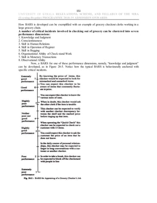 151
UNIVERSITY OF KERALA REGULATIONS, SCHEME, AND SYLLABUS OF THE MBA
(Evening-Regular) PROGRAMME 2018-19 ADMISSION ONWARDS
How BARS is developed can be exemplified with an example of grocery checkout clerks working in a
large grocery chain.
A number of critical incidents involved in checking out of grocery can be clustered into seven
performance dimensions:
1. Knowledge and Judgment
2. Conscientiousness
3. Skill in Human Relations
4. Skill in Operation of Register
5. Skill in Bagging
6. Organisational Ability of Check stand Work
7. Skill in Monetary Transactions
8. Observational Ability
Now, a BARS for one of these performance dimensions, namely, “knowledge and judgment”
can be developed, as in Figure 28-5. Notice how the typical BARS is behaviourally anchored with
specific critical incidents.
 