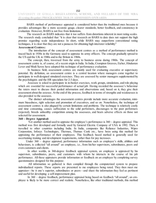 152
UNIVERSITY OF KERALA REGULATIONS, SCHEME, AND SYLLABUS OF THE MBA
(Evening-Regular) PROGRAMME 2018-19 ADMISSION ONWARDS
BARS method of performance appraisal is considered better than the traditional ones because it
provides advantages like a more accurate gauge, clearer standards, better feedback, and consistency in
evaluation. However, BARS is not free from limitations.
The research on BARS indicates that it too suffers from distortions inherent in most rating scales.
The research study concluded that “it is clear that research on BARS to date does not support the high
promise regarding scale independence In short, while BARS may outperform conventional rating
techniques, it is clear that they are not a panacea for obtaining high interrater reliability”
Assessment Centres:
The introduction of the concept of assessment centres as a method of performance method is
traced back in 1930s in the Germany used to appraise its army officers. The concept gradually spread to
the US and the UK in 1940s and to the Britain in 1960s.
The concept, then, traversed from the army to business arena during 1960s. The concept of
assessment centre is, of course, of a recent origin in India. In India, Crompton Greaves, Eicher, Hindustan
Lever and Modi Xerox have adopted this technique of performance evaluation.
In business field, assessment centres are mainly used for evaluating executive or supervisory
potential. By definition, an assessment centre is a central location where managers come together to
participate in well-designed simulated exercises. They are assessed by senior managers supplemented by
the psychologists and the HR specialists for 2-3 days.
Assessee is asked to participate in in-basket exercises, work groups, simulations, and role playing
which are essential for successful performance of actual job. Having recorded the assessee’s behaviour
the raters meet to discuss their pooled information and observations and, based on it, they give their
assessment about the assesee. At the end of the process, feedback in terms of strengths and weaknesses is
also provided to the assesees.
The distinct advantages the assessment centres provide include more accurate evaluation, mini-
mum biasedness, right selection and promotion of executives, and so on. Nonetheless, the technique of
assessment centres is also plagued by certain limitations and problems. The technique is relatively costly
and time consuming, causes suffocation to the solid performers, discourages to the poor performers
(rejected), breeds unhealthy competition among the assessees, and bears adverse effects on those not
selected for assessment.
360 – Degree Appraisal:
Yet another method used to appraise the employee’s performance is 360 – degree appraisal. This
method was first developed and formally used by General Electric Company of USA in 1992. Then, it
travelled to other countries including India. In India, companies like Reliance Industries, Wipro
Corporation, Infosys Technologies, Thermax, Thomas Cook etc., have been using this method for
appraising the performance of their employees. This feedback based method is generally used for
ascertaining training and development requirements, rather than for pay increases.
Under 360 – degree appraisal, performance information such as employee’s skills, abilities and
behaviours, is collected “all around” an employee, i.e., from his/her supervisors, subordinates, peers and
even customers and clients.
In other worlds, in 360-degree feedback appraisal system, an employee is appraised by his
supervisor, subordinates, peers, and customers with whom he interacts in the course of his job
performance. All these appraisers provide information or feedback on an employee by completing survey
questionnaires designed for this purpose.
All information so gathered is then compiled through the computerized system to prepare
individualized reports. These reports are presented to me employees being rated. They then meet me
appraiser—be it one’s superior, subordinates or peers—and share the information they feel as pertinent
and useful for developing a self-improvement plan.
In 360 – degree feedback, performance appraisal being based on feedback “all around”, an em-
ployee is likely to be more correct and realistic. Nonetheless, like other traditional methods, this method
 