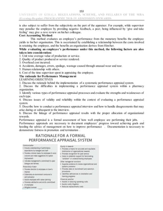 153
UNIVERSITY OF KERALA REGULATIONS, SCHEME, AND SYLLABUS OF THE MBA
(Evening-Regular) PROGRAMME 2018-19 ADMISSION ONWARDS
is also subject to suffer from the subjectivity on the part of the appraiser. For example, while supervisor
may penalise the employee by providing negative feedback, a peer, being influenced by ‘give and take
feeling’ may give a rave review on his/her colleague.
Cost Accounting Method:
This method evaluates an employee’s performance from the monetary benefits the employee
yields to his/her organisation. This is ascertained by establishing a relationship between the costs involved
in retaining the employee, and the benefits an organisation derives from Him/her.
While evaluating an employee’s performance under this method, the following factors are also
taken into consideration:
1. Unit wise average value of production or service.
2. Quality of product produced or service rendered.
3. Overhead cost incurred.
4. Accidents, damages, errors, spoilage, wastage caused through unusual wear and tear.
5. Human relationship with others.
6. Cost of the time supervisor spent in appraising the employee.
The rationale for Performance Management
LEARNING OBJECTIVES
1. Discuss the rationale behind the implementation of a systematic performance appraisal system.
2. Discuss the difficulties in implementing a performance appraisal system within a pharmacy
organization.
3. Identify various types of performance appraisal processes and evaluate the strengths and weaknesses of
each type.
4. Discuss issues of validity and reliability within the context of evaluating a performance appraisal
system.
5. Describe how to conduct a performance appraisal interview and how to handle disagreements that may
arise during or subsequent to the interview.
6. Discuss the linkage of performance appraisal results with the proper allocation of organizational
rewards.
Performance appraisal is a formal assessment of how well employee are performing their jobs. .
Performance appraisals are necessary to document employees’ progress toward achieving goals and
heeding the advice of management on how to improve performance . Documentation is necessary to
demonstrate fairness in promotion and termination .
 