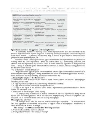 155
UNIVERSITY OF KERALA REGULATIONS, SCHEME, AND SYLLABUS OF THE MBA
(Evening-Regular) PROGRAMME 2018-19 ADMISSION ONWARDS
Special considerations for appraisal systems in pharmacy
A community pharmacy is typically a for- profit organization that must be concerned with its
financial position to remain over the long team. Community pharmacies must also conduct their business
in an ethical manner. A pharmacy will be more likely to achieve its goals when its employees derive
gratification from performing their jobs
Determine whether a similar performance appraisal should exist among technicians and pharmacists
working within the same organization .There are certain values (e.g., dependability, dedication, and
altruism) that the organization may want to assess in all its employees regardless of their position or
status. It may be fruitful to gather information from customers, or patients, when evaluating pharmacists
for the services they provide
The performance appraisal interview
Regardless of the type of system selected appraisal selected appraisal should be accompanied by a
formal interview of the employee. During the interview the results of the written appraisal are discussed.
Some preparations may help in making the interview more fruitful like:
A:Preparing the employee for the interview
An appointment should be made with the employee well in advance, at least 3 to 4 weeks. The employee
should be provided with
1. A copy of position description and corresponding performance standards.
2. A copy of the evaluation form used in the appraisal process.
3. A copy of the report of the previous formal review, departmental/organizational objectives for the
current and subsequent year,
4. Instructions on how to prepare for the meeting.
The employee may be instructed to prepare comments on how well objectives set during the last
review were met and to prepare a list of new objectives. Employees may be asked to complete a self-
evaluation on an instrument similar to the one used by the employer.
Planning for the interview
The manager should enter the interview well informed of prior appraisals. The manager should
also have appropriate documentation and evidence to support claims of the employee’s performance, in
areas of deficiency & in areas of strength
The manager should have answered the following questions
1. What results should the interview achieve?
2. What good contributions is the employee making?
 