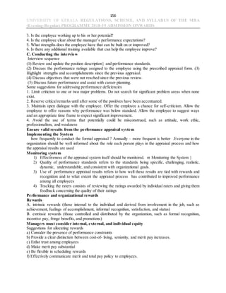 156
UNIVERSITY OF KERALA REGULATIONS, SCHEME, AND SYLLABUS OF THE MBA
(Evening-Regular) PROGRAMME 2018-19 ADMISSION ONWARDS
3. Is the employee working up to his or her potential?
4. Is the employee clear about the manager’s performance expectations?
5. What strengths does the employee have that can be built on or improved?
6. Is there any additional training available that can help the employee improve?
C. Conducting the interview
Interview sequence
(1) Review and update the position description and performance standards.
(2) Discuss the performance ratings assigned to the employee using the prescribed appraisal form. (3)
Highlight strengths and accomplishments since the previous appraisal.
(4) Discuss objectives that were not reached since the previous review.
(5) Discuss future performance and assist with career planning.
Some suggestions for addressing performance deficiencies
1. Limit criticism to one or two major problems. Do not search for significant problem areas when none
exist.
2. Reserve critical remarks until after some of the positives have been accentuated.
3. Maintain open dialogue with the employee. Offer the employee a chance for self-criticism. Allow the
employee to offer reasons why performance was below standard. Allow the employee to suggest ways
and an appropriate time frame to expect significant improvement.
4. Avoid the use of terms that potentially could be misconstrued, such as attitude, work ethic,
professionalism, and weakness
Ensure valid results from the performance appraisal system
Implementing the System
how frequently to conduct the formal appraisal ? Annually – more frequent is better .Everyone in the
organization should be well informed about the role each person plays in the appraisal process and how
the appraisal results are used
Monitoring system
1) Effectiveness of the appraisal system itself should be monitored.  Monitoring the System 
2) Quality of performance standards refers to the standards being specific, challenging, realistic,
dynamic, understandable, and consistent with organizational goals.
3) Use of performance appraisal results refers to how well these results are tied with rewards and
recognition and to what extent the appraisal process has contributed to improved performance
among all employees
4) Tracking the raters consists of reviewing the ratings awarded by individual raters and giving them
feedback concerning the quality of their ratings
Performance and organizational rewards
Rewards
A. intrinsic rewards (those internal to the individual and derived from involvement in the job, such as
achievement, feelings of accomplishment, informal recognition, satisfaction, and status)
B. extrinsic rewards (those controlled and distributed by the organization, such as formal recognition,
incentive pay, fringe benefits, and promotions)
Managers must consider internal, external, and individual equity
Suggestions for allocating rewards
a) Consider the presence of performance constraints
b) Provide a clear distinction between cost-of- living, seniority, and merit pay increases.
c) Enlist trust among employees
d) Make merit pay substantial
e) Be flexible in scheduling rewards
f) Effectively communicate merit and total pay policy to employees.
 