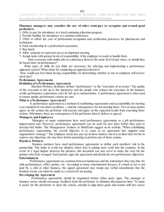 157
UNIVERSITY OF KERALA REGULATIONS, SCHEME, AND SYLLABUS OF THE MBA
(Evening-Regular) PROGRAMME 2018-19 ADMISSION ONWARDS
Pharmacy managers may consider the use of other strategies to recognize and reward good
performers:
1. Offer to pay for attendance at a local continuing education program.
2. Provide funding for attendance at a national conference.
3. Offer to offset the cost of professional recognition and certification processes for pharmacists and
technicians.
4. Fund membership in a professional association.
5. Buy lunch.
6. Allow someone to represent you at an important meeting.
7. Assign tasks with greater levels of responsibility if the employee is ready to handle them.
Does everyone with similar jobs in a pharmacy deserve the same level of pay raises, or should they
be based more on performance?
What types of skills do you think are necessary for selecting and implementing a performance
appraisal system? What about for conducting an appraisal interview?
How would you feel about having responsibility for determining whether or not an employee will receive
merit pay?
Performance Agreements
Definition of a Performance Agreement
Merriam-Webster dictionary defines "performance" as the "execution of an action." The quality
of the execution is left up to the interpreter and the people who witness the execution. In the business
world, performance expectation can't be left up to interpretation. A performance agreement is often used
to ensure quality performance criteria are met.
What is a Performance Agreement?
A performance agreement is a method of establishing expectations and accountability for meeting
a set standard of execution excellence -- and the consequences for not meeting them. Two or more parties
agree on the actions the performer will execute and agree on the expected results from executing those
actions. Oftentimes, there are consequences if the performer doesn't deliver as agreed.
Managers and Employees
Managers at major corporations have used performance agreements as a job performance
improvement tool. However, performance agreements can be used for new hires before they start to
develop bad habits. The Management Trainers at MindTools suggest on its website, "When establishing
performance expectations, the overall objective is to come to an agreement that supports your
organization's strategy." The employee rarely has any say in these matters, but it is an ideal time for her to
express any objections she may have before promising to perform any of those actions.
Business Partners
Business partners have used performance agreements to define each members' role in the
partnership. This helps to avoid any disputes about who is putting more work into the company. In the
event of a legal dispute between the partners, this document can also serve to make the case for the
partner who feels wronged. Each partner signs the agreement and details his own performance objectives.
Entertainment
Performance agreements are common between businesses and the entertainers they may hire for
club performances, office parties, etc. According to many entertainment lawyers, if a band or act is not
paid by a club or other business, the signed agreement may trump any verbal amendments that the
business owner can claim he made as a reason for not paying.
Developing the Agreement
Performance agreements should be negotiated before either party signs. The manager or
business owner should encourage feedback from the performer to eliminate discrepancies later. To make
it easier for the performer to meet the criteria, attempt to align those goals and actions with her career
 