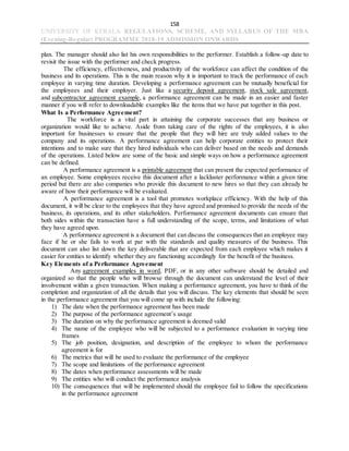 158
UNIVERSITY OF KERALA REGULATIONS, SCHEME, AND SYLLABUS OF THE MBA
(Evening-Regular) PROGRAMME 2018-19 ADMISSION ONWARDS
plan. The manager should also list his own responsibilities to the performer. Establish a follow-up date to
revisit the issue with the performer and check progress.
The efficiency, effectiveness, and productivity of the workforce can affect the condition of the
business and its operations. This is the main reason why it is important to track the performance of each
employee in varying time duration. Developing a performance agreement can be mutually beneficial for
the employees and their employer. Just like a security deposit agreement, stock sale agreement,
and subcontractor agreement example, a performance agreement can be made in an easier and faster
manner if you will refer to downloadable examples like the items that we have put together in this post.
What Is a Performance Agreement?
The workforce is a vital part in attaining the corporate successes that any business or
organization would like to achieve. Aside from taking care of the rights of the employees, it is also
important for businesses to ensure that the people that they will hire are truly added values to the
company and its operations. A performance agreement can help corporate entities to protect their
intentions and to make sure that they hired individuals who can deliver based on the needs and demands
of the operations. Listed below are some of the basic and simple ways on how a performance agreement
can be defined.
A performance agreement is a printable agreement that can present the expected performance of
an employee. Some employees receive this document after a lackluster performance within a given time
period but there are also companies who provide this document to new hires so that they can already be
aware of how their performance will be evaluated.
A performance agreement is a tool that promotes workplace efficiency. With the help of this
document, it will be clear to the employees that they have agreed and promised to provide the needs of the
business, its operations, and its other stakeholders. Performance agreement documents can ensure that
both sides within the transaction have a full understanding of the scope, terms, and limitations of what
they have agreed upon.
A performance agreement is a document that can discuss the consequences that an employee may
face if he or she fails to work at par with the standards and quality measures of the business. This
document can also list down the key deliverable that are expected from each employee which makes it
easier for entities to identify whether they are functioning accordingly for the benefit of the business.
Key Elements of a Performance Agreement
Any agreement examples in word, PDF, or in any other software should be detailed and
organized so that the people who will browse through the document can understand the level of their
involvement within a given transaction. When making a performance agreement, you have to think of the
completion and organization of all the details that you will discuss. The key elements that should be seen
in the performance agreement that you will come up with include the following:
1) The date when the performance agreement has been made
2) The purpose of the performance agreement’s usage
3) The duration on why the performance agreement is deemed valid
4) The name of the employee who will be subjected to a performance evaluation in varying time
frames
5) The job position, designation, and description of the employee to whom the performance
agreement is for
6) The metrics that will be used to evaluate the performance of the employee
7) The scope and limitations of the performance agreement
8) The dates when performance assessments will be made
9) The entities who will conduct the performance analysis
10) The consequences that will be implemented should the employee fail to follow the specifications
in the performance agreement
 