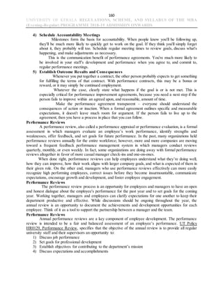 160
UNIVERSITY OF KERALA REGULATIONS, SCHEME, AND SYLLABUS OF THE MBA
(Evening-Regular) PROGRAMME 2018-19 ADMISSION ONWARDS
4) Schedule Accountability Meetings
Milestones form the basis for accountability. When people know you'll be following up,
they'll be much more likely to quickly get to work on the goal. If they think you'll simply forget
about it, they probably will too. Schedule regular meeting times to review goals, discuss what's
happening, and make adjustments as necessary.
This is the communication benefit of performance agreements. You're much more likely to
be involved in your staff's development and performance when you agree to, and commit to,
regular performance meetings.
5) Establish Outcome Results and Consequences
Whenever you put together a contract, the other person probably expects to get something
for fulfilling the terms of that contract. With performance contracts, this may be a bonus or
reward, or it may simply be continued employment.
Whatever the case, clearly state what happens if the goal is or is not met. This is
especially critical for performance improvement agreements, because you need a next step if the
person fails to improve within an agreed upon, and reasonable, amount of time.
Make the performance agreement transparent – everyone should understand the
consequences of action or inaction. When a formal agreement outlines specific and measurable
expectations, it doesn't leave much room for argument. If the person fails to live up to the
agreement, then you have a process in place that you can follow.
Performance Reviews
A performance review, also called a performance appraisal or performance evaluation, is a formal
assessment in which managers evaluate an employee’s work performance, identify strengths and
weaknesses, offer feedback, and set goals for future performance. In the past, many organizations held
performance reviews annually for the entire workforce; however, more and more companies are moving
toward a frequent feedback performance management system in which managers conduct reviews
quarterly, monthly, or even weekly. In fact, some organizations are doing away with formal performance
reviews altogether in favor of more casual manager check-ins and one-on-ones.
When done right, performance reviews can help employees understand what they’re doing well,
how they can improve, how their work aligns with larger company goals, and what is expected of them in
their given role. On the other end, managers who use performance reviews effectively can more easily
recognize high performing employees, correct issues before they become insurmountable, communicate
expectations, encourage growth and development, and foster employee engagement.
Performance Reviews
The performance review process is an opportunity for employees and managers to have an open
and honest dialogue about the employee's performance for the past year and to set goals for the coming
year. Working together, managers and employees can clarify expectations for one another to keep their
department productive and effective. While discussions should be ongoing throughout the year, the
annual review is an opportunity to document the achievements and development opportunities for each
employee. Think of it as a tool to support the partnership between a manager and the team.
Performance Reviews
Annual performance reviews are a key component of employee development. The performance
review is intended to be a fair and balanced assessment of an employee’s performance. UT Policy
HR0129, Performance Review, specifies that the objective of the annual review is to provide all regular
university staff and their supervisors an opportunity to:
1) Discuss job performance
2) Set goals for professional development
3) Establish objectives for contributing to the department’s mission
4) Discuss expectations and accomplishments
 