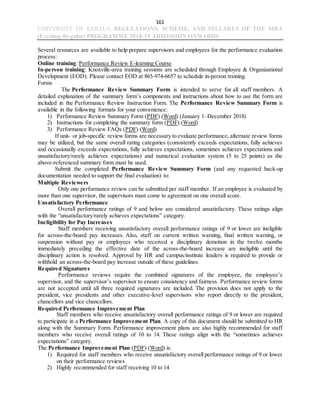 161
UNIVERSITY OF KERALA REGULATIONS, SCHEME, AND SYLLABUS OF THE MBA
(Evening-Regular) PROGRAMME 2018-19 ADMISSION ONWARDS
Several resources are available to help prepare supervisors and employees for the performance evaluation
process:
Online training: Performance Review E-learning Course
In-person training: Knoxville-area training sessions are scheduled through Employee & Organizational
Development (EOD). Please contact EOD at 865-974-6657 to schedule in-person training.
Forms
The Performance Review Summary Form is intended to serve for all staff members. A
detailed explanation of the summary form’s components and instructions about how to use the form are
included in the Performance Review Instruction Form. The Performance Review Summary Form is
available in the following formats for your convenience:
1) Performance Review Summary Form (PDF) (Word) (January 1–December 2018)
2) Instructions for completing the summary form (PDF) (Word)
3) Performance Review FAQs (PDF) (Word)
If unit- or job-specific review forms are necessary to evaluate performance, alternate review forms
may be utilized, but the same overall rating categories (consistently exceeds expectations, fully achieves
and occasionally exceeds expectations, fully achieves expectations, sometimes achieves expectations and
unsatisfactory/rarely achieves expectations) and numerical evaluation system (5 to 25 points) as the
above-referenced summary form must be used.
Submit the completed Performance Review Summary Form (and any requested back-up
documentation needed to support the final evaluation) to:
Multiple Reviewers
Only one performance review can be submitted per staff member. If an employee is evaluated by
more than one supervisor, the supervisors must come to agreement on one overall score.
Unsatisfactory Performance
Overall performance ratings of 9 and below are considered unsatisfactory. These ratings align
with the “unsatisfactory/rarely achieves expectations” category.
Ineligibility for Pay Increases
Staff members receiving unsatisfactory overall performance ratings of 9 or lower are ineligible
for across-the-board pay increases. Also, staff on current written warning, final written warning, or
suspension without pay or employees who received a disciplinary demotion in the twelve months
immediately preceding the effective date of the across-the-board increase are ineligible until the
disciplinary action is resolved. Approval by HR and campus/institute leaders is required to provide or
withhold an across-the-board pay increase outside of these guidelines.
Required Signatures
Performance reviews require the combined signatures of the employee, the employee’s
supervisor, and the supervisor’s supervisor to ensure consistency and fairness. Performance review forms
are not accepted until all three required signatures are included. The provision does not apply to the
president, vice presidents and other executive-level supervisors who report directly to the president,
chancellors and vice chancellors.
Required Performance Improvement Plan
Staff members who receive unsatisfactory overall performance ratings of 9 or lower are required
to participate in a Performance Improvement Plan. A copy of this document should be submitted to HR
along with the Summary Form. Performance improvement plans are also highly recommended for staff
members who receive overall ratings of 10 to 14. These ratings align with the “sometimes achieves
expectations” category.
The Performance Improvement Plan (PDF) (Word) is:
1) Required for staff members who receive unsatisfactory overall performance ratings of 9 or lower
on their performance reviews
2) Highly recommended for staff receiving 10 to 14
 