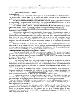 162
UNIVERSITY OF KERALA REGULATIONS, SCHEME, AND SYLLABUS OF THE MBA
(Evening-Regular) PROGRAMME 2018-19 ADMISSION ONWARDS
3) Optional for staff receiving 15 or above
Optional Forms
Two optional tools are available to help supervisors make informed decisions about performance.
The optional tools explained below can be used at supervisors’ discretion to help in completing the
performance review summary form and to address improvement needs.
The Optional Administrator, Supervisor or Peer ReviewForm (PDF) (Word) allows supervisors
to collect feedback about an employee’s performance from those who work with the employee. The form
should be completed at the supervisor’s request and returned to the supervisor.
The Optional Review Form for Employees with Supervisory Responsibilities (PDF) (Word)
allows supervisors to evaluate an employee’s ability to lead others and/or manage a department.
For more information, review Policy HR0129 on Performance Reviews for Regular Staff Employees
Probationary Period Evaluation
All newly hired regular staff employees, including those converting from temporary or student to
regular appointments, shall serve one probationary period of six calendar months in an active pay status
with the university beginning with the first day of regular employment. Each regular staff employee shall
have his or her work performance evaluated during this period. During this probationary period,
employees are subject to discharge without recourse. However if a non-exempt employee is to be
terminated for gross misconduct, the hearing requirement contained in the disciplinary action policy
applies.
Employees hired after June 30 each year will only need to have a completed probationary review
form on file for his/her annual performance review. However, departments are encouraged to meet with
retained employees during their annual review period to familiarize them with the annual performance
review process and to establish goals and objectives for the next calendar year.
10 Key Tips for Effective Employee Performance Reviews
These tips are applicable in your daily conversations with employees. They are also critical in your
periodic, formal meetings with employees to discuss job goals and performance. These ten tips will help
you make performance reviews positive and motivational. They will improve—not deflate—your ability
to interact with your reporting employees.
Performance Review Tips
The employee should never hear about positive performance or performance in need of
improvement for the first time at your formal performance discussion meeting unless it is new
information or insight. Effective managers discuss both positive performance and areas for improvement
regularly, even daily or weekly. Aim to make the contents of the performance review discussion a re-
emphasis of critical points.
In the interest of providing regular feedback, performance reviews are not an annual event.
Quarterly meetings are recommended with employees. In one mid-sized company, job planning and
evaluation occurs twice a year. Career development planning for employees is also scheduled twice a
year, so the employee discusses his or her job and career, formally, four times a year.
No matter the components of your performance review process, the first step is goal setting. It is
imperative that the employee knows exactly what is expected of his or her performance. Your periodic
discussions about performance need to focus on these significant portions of the employee’s job.
You need to document this job plan: goals and expectations in a job plan or job expectations format, or in
your employer's format. Without a written agreement and a shared picture of the employee’s goals,
success for the employee is unlikely.
During preparation and goal setting, you need to make how you will evaluate the employee’s
performance clear. Describe exactly what you’re looking for from the employee and exactly how you will
assess the performance. Discuss with the employee her role in the evaluation process. If your
organization’s performance review process includes an employee self-evaluation, share the form and talk
about what self-evaluation entails.
 