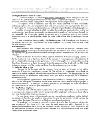 163
UNIVERSITY OF KERALA REGULATIONS, SCHEME, AND SYLLABUS OF THE MBA
(Evening-Regular) PROGRAMME 2018-19 ADMISSION ONWARDS
Sharing Performance Review Format
Make sure that you also share the performance review format with the employee, so she is not
surprised at the end of the performance review time period. A significant component of this evaluation
discussion is to share with the employee how your organization will assess performance.
The employee needs to understand that if he does what is expected, he will be considered a
performing employee. In some organizations that rank employees, this is the equivalent of a three on a
five-point scale. An employee must do more than just perform to be considered an outstanding employee.
Avoid the horns and halo effect in which everything discussed in the meeting involves positive and
negative recent events. Recent events color your judgment of the employee’s performance. Instead, you
are responsible for documenting positive occurrences such as completed projects, and negative
occurrences such as a missed deadline, during the entire period of time that the performance review
covers.
In some organizations, these are called critical incident reports. Ask the employee to do the same so
that together you develop a comprehensive look at the employee’s performance during the time period
that your discussion covers.
Solicit Feedback
Solicit feedback from colleagues who have worked closely with the employee. Sometimes called
360-degree feedback because you are obtaining feedback for the employee from his boss, coworkers, and
any reporting staff, you use the feedback to broaden the performance information that you provide for the
employee.
Start with informal discussions to obtain feedback information. Consider developing a format so
that the feedback is easy to digest and share with the manager. If your company uses a form that you fill
out in advance of the meeting, give the performance review to the employee in advance of the meeting.
This allows the employee to digest the contents before her discussion of the details with you. This simple
gesture can remove a lot of the emotion and drama from the performance review meeting.
Preparing for a Discussion
Prepare for the discussion with the employee. Never go into a performance review without
preparation. If you wing it, performance reviews fail. You will miss key opportunities for feedback and
improvement, and the employee will not feel encouraged about his successes. The documentation that you
maintained during the performance review period serves you well as you prepare for an employee's
performance review.
If needed, practice approaches with your Human Resources staff, a colleague, or your manager. Jot
notes with the main points of feedback. Include bullet points that clearly illustrate the point you plan to
make to the employee. The more you can identify patterns and give examples, the better the employee
will understand and be able to act upon the feedback.
Meeting With an Employee
When you meet with the employee, spend time on the positive aspects of his or her performance.
In most cases, the discussion of the positive components of the employee’s performance should take up
more time than that of the negative components.
For your above average performing employees and your performing employees, positive feedback
and discussion about how the employee can continue to grow her performance should comprise the
majority of the discussion. The employee will find this rewarding and motivating.
No employee’s performance is completely negative—if so, why does the employee still work for
your organization? But, don’t neglect the areas that need improvement either. Especially for an
underperforming employee, speak directly and don’t mince words. If you are not direct, the employee will
not understand the seriousness of the performance situation. Use examples from the whole time period
covered by the performance review.
 