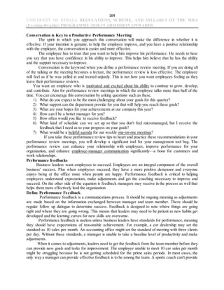 164
UNIVERSITY OF KERALA REGULATIONS, SCHEME, AND SYLLABUS OF THE MBA
(Evening-Regular) PROGRAMME 2018-19 ADMISSION ONWARDS
Conversation is Key to a Productive Performance Meeting
The spirit in which you approach this conversation will make the difference in whether it is
effective. If your intention is genuine, to help the employee improve, and you have a positive relationship
with the employee, the conversation is easier and more effective.
The employee has to trust that you want to help him improve his performance. He needs to hear
you say that you have confidence in his ability to improve. This helps him believe that he has the ability
and the support necessary to improve.
Conversation is the keyword when you define a performance review meeting. If you are doing all
of the talking or the meeting becomes a lecture, the performance review is less effective. The employee
will feel as if he was yelled at and treated unjustly. This is not how you want employees feeling as they
leave their performance reviews.
You want an employee who is motivated and excited about his ability to continue to grow, develop,
and contribute. Aim for performance review meetings in which the employee talks more than half of the
time. You can encourage this conversation by asking questions such as these.
1) What do you expect to be the most challenging about your goals for this quarter?
2) What support can the department provide for you that will help you reach these goals?
3) What are your hopes for your achievements at our company this year?
4) How can I be a better manager for you?
5) How often would you like to receive feedback?
6) What kind of schedule can we set up so that you don't feel micromanaged, but I receive the
feedback that I need as to your progress on your goals?
7) What would be a helpful agenda for our weekly one-on-one meetings?
If you take these performance review tips to heart and practice these recommendations in your
performance review meetings, you will develop a significant tool for your management tool bag. The
performance review can enhance your relationship with employees, improve performance for your
organization, and enhance employee-manager communication significantly—a boon for customers and
work relationships.
Performance feedbacks
Business leaders want employees to succeed. Employees are an integral component of the overall
business' success. Plus when employees succeed, they have a more positive demeanor and everyone
enjoys being at the office more when people are happy. Performance feedback is critical to helping
employees understand expectations, make adjustments and get the coaching necessary to improve and
succeed. On the other side of the equation is feedback managers may receive in the process as well that
helps them more effectively lead the organization.
Define Performance Feedback
Performance feedback is a communications process. It should be ongoing meaning as adjustments
are made based on the information exchanged between manager and team member. There should be
regular follow up dialogue to determine success. Feedback is designed to note where things are going
right and where they are going wrong. This means that leaders may need to be patient as new habits get
developed and the learning curves for new skills are overcome.
Performance feedback is useless unless business leaders have standards for performance, meaning
they should have expectations of reasonable achievement. For example, a car dealership may set the
standard as 10 sales per month. An accounting office might set the standard of meeting with three clients
per day. Without these standards, a manager is unable to take a baseline level of productivity and make
adjustments.
When it comes to adjustments, leaders need to get the feedback from the team member before they
can provide new goals and tasks for improvement. The employee unable to meet 10 car sales per month
might be struggling because he is not getting scheduled for the prime sales periods. In most cases, the
only way a manager can provide effective feedback is to be among the team. A sports coach can't provide
 