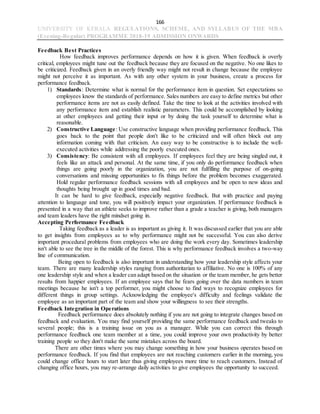 166
UNIVERSITY OF KERALA REGULATIONS, SCHEME, AND SYLLABUS OF THE MBA
(Evening-Regular) PROGRAMME 2018-19 ADMISSION ONWARDS
Feedback Best Practices
How feedback improves performance depends on how it is given. When feedback is overly
critical, employees might tune out the feedback because they are focused on the negative. No one likes to
be criticized. Feedback given in an overly friendly way might not result in change because the employee
might not perceive it as important. As with any other system in your business, create a process for
performance feedback.
1) Standards: Determine what is normal for the performance item in question. Set expectations so
employees know the standards of performance. Sales numbers are easy to define metrics but other
performance items are not as easily defined. Take the time to look at the activities involved with
any performance item and establish realistic parameters. This could be accomplished by looking
at other employees and getting their input or by doing the task yourself to determine what is
reasonable.
2) Constructive Language: Use constructive language when providing performance feedback. This
goes back to the point that people don't like to be criticized and will often block out any
information coming with that criticism. An easy way to be constructive is to include the well-
executed activities while addressing the poorly executed ones.
3) Consistency: Be consistent with all employees. If employees feel they are being singled out, it
feels like an attack and personal. At the same time, if you only do performance feedback when
things are going poorly in the organization, you are not fulfilling the purpose of on-going
conversations and missing opportunities to fix things before the problem becomes exaggerated.
Hold regular performance feedback sessions with all employees and be open to new ideas and
thoughts being brought up in good times and bad.
It can be hard to give feedback, especially negative feedback. But with practice and paying
attention to language and tone, you will positively impact your organization. If performance feedback is
presented in a way that an athlete seeks to improve rather than a grade a teacher is giving, both managers
and team leaders have the right mindset going in.
Accepting Performance Feedback
Taking feedback as a leader is as important as giving it. It was discussed earlier that you are able
to get insights from employees as to why performance might not be successful. You can also derive
important procedural problems from employees who are doing the work every day. Sometimes leadership
isn't able to see the tree in the middle of the forest. This is why performance feedback involves a two-way
line of communication.
Being open to feedback is also important in understanding how your leadership style affects your
team. There are many leadership styles ranging from authoritarian to affiliative. No one is 100% of any
one leadership style and when a leader can adapt based on the situation or the team member, he gets better
results from happier employees. If an employee says that he fears going over the data numbers in team
meetings because he isn't a top performer, you might choose to find ways to recognize employees for
different things in group settings. Acknowledging the employee's difficulty and feelings validate the
employee as an important part of the team and show your willingness to see their strengths.
Feedback Integration in Operations
Feedback performance does absolutely nothing if you are not going to integrate changes based on
feedback and evaluation. You may find yourself providing the same performance feedback and tweaks to
several people; this is a training issue on you as a manager. While you can correct this through
performance feedback one team member at a time, you could improve your own productivity by better
training people so they don't make the same mistakes across the board.
There are other times where you may change something in how your business operates based on
performance feedback. If you find that employees are not reaching customers earlier in the morning, you
could change office hours to start later thus giving employees more time to reach customers. Instead of
changing office hours, you may re-arrange daily activities to give employees the opportunity to succeed.
 