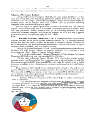 167
UNIVERSITY OF KERALA REGULATIONS, SCHEME, AND SYLLABUS OF THE MBA
(Evening-Regular) PROGRAMME 2018-19 ADMISSION ONWARDS
Takeaways of Performance Feedback
Managers and team members might be reluctant to start a new program that takes a lot of time
away from actually doing work. Implementing performance feedback doesn't need to be a huge time
commitment. Set a time weekly to monitor and talk to employees. Prepare standard forms to simplify the
recording process and let employees know what to expect. These are evaluations determining
employment status but a method for everyone to improve.
How you explain and approach performance evaluations will determine how your employees
respond. You will find most people want to do a good job and are eager to improve with feedback. When
done right. performance feedback eventually relies less on documenting information and simple
conversations that happen throughout a workday or week. Employees will also be more likely to approach
you with problems they are experiencing hoping you have a solution.
e-PM
Enterprise Performance Management (EPM) is the process of monitoring performance
across the enterprise with the goal of improving business performance. An EPM system integrates and
analyzes data from many sources, including, but not limited to, e-commerce systems, front-office and
back-office applications, data warehouses and external data sources. Advanced EPM systems can support
many performance methodologies such as the balanced scorecard.
Enterprise Performance Management (EPM) is a type of business planning that relates to business
intelligence (BI), which involves evaluating and managing performance for an enterprise to reach
performance goals, enhance efficiency or maximize business processes.
EPM is also known as Corporate Performance Management (CPM) or Business Performance
Management (BPM). However, some experts consider EPM a BPM subset.
EPM also relates to Enterprise Resource Planning (ERP), which involves reviewing available
enterprise resources and determining how those resources are used to reach certain business goals. The
business goals associated with ERP processes and EPM are often similar. For example, the use of staffing
teams, new technologies or other existing resources may improve performance in a given set of business
processes.
Those planning for EPM typically review performance metrics related to value and cost. For
example, EPM may involve evaluating overhead costs and how those costs relate to performance goals.
Those involved in an EPM process also may review return on investment (ROI). All of this information is
used to determine how to optimize performance and create more profit or value for the enterprise.
What Is Enterprise Performance Management?
Enterprise Performance Management (EPM) software helps you analyze, understand, and
report on your business.
EPM refers to the processes designed to help organizations plan, budget, forecast, and report
on business performance as well as consolidate and finalize financial results (often referred to as
“closing the books”). EPM solutions are primarily used by CFOs and the office of finance, while other
functional areas, such as HR, sales, marketing, and IT, use EPM for operational planning, budgeting,
and reporting.
The EPM Cycle
 