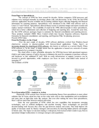 169
UNIVERSITY OF KERALA REGULATIONS, SCHEME, AND SYLLABUS OF THE MBA
(Evening-Regular) PROGRAMME 2018-19 ADMISSION ONWARDS
From Paper to Spreadsheets
The concept of EPM has been around for decades. Before computers, EPM processes and
solutions were managed manually via meetings, phone calls, and discussions. In the 1970s, the first EPM
software applications became available and accounting solutions began collecting budgeting and financial
information for reporting purposes. Spreadsheets were introduced in the 1980s with software such as
Lotus1-2-3 and VisiCalc. Spreadsheets allowed finance teams to automate budget and report creation and
replace manual worksheets. The availability of email in the 1990s allowed people to share spreadsheets,
which led to better collaboration and collection of budgeting and reporting data. Around the same time,
the first EPM software packages began to automate the financial consolidation and reporting process.
These products included: IMRS Micro Control (which later became Hyperion software), Hyperion
Enterprise for financial consolidation and reporting, and Hyperion Pillar for planning processes.
Present: EPM Today
From On Premises to the Cloud
Over the past couple of decades, EPM software platforms evolved from Windows-based
client/server systems to internet-enabled, web browser-based applications. Today, there’s an
increasing demand for cloud-based EPM software, also known as software as a service (SaaS). When
EPM software is “in the cloud” it simply means that the application is housed on a network of remote
servers, instead of at a company’s location.
The cloud offers a more affordable alternative for EPM that lowers both operational expenses
(OpEx) and capital expenses (CapEx), because it eliminates the need for companies to purchase software
and hardware or hire additional IT staff. With no costly infrastructure to support, resources can be
invested in growth opportunities, while employees can focus on more value-added tasks instead of
managing IT.
The Evolution of EPM
Next-Generation EPM—Analysis to Action
Historically, EPM systems have focused on transitioning finance from spreadsheets to more robust
solutions that let teams spend less time on low-value tasks such as data manipulation and reconciliations
and more time on high-value tasks like analysis. But even after making the move from spreadsheets,
there’s still too much time between analysis and action.
Enter the next generation of EPM, which has new capabilities that incorporate emerging
technologies, such as artificial intelligence and machine learning. These technologies are powerful
decision-making tools because they close the gap between analysis and action. They help improve the
quality of decisions made by finance managers and executives by detecting hidden patterns and insights
in historic data. The impact on decision-making is widespread, from tactical (which vendor to pay first) to
operational (budget reallocations) to strategic (mergers and acquisitions).
 