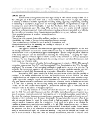 17
UNIVERSITY OF KERALA REGULATIONS, SCHEME, AND SYLLABUS OF THE MBA
(Evening-Regular) PROGRAMME 2018-19 ADMISSION ONWARDS
LEGAL ISSUES
Human resource management came under legal scrutiny in 1964 with the passage of Title VII of
the Civil Rights Act in the United States (U.S.). This act makes it illegal to allow sex, age, race, religion,
or ethnicity to influence decisions regarding the recruiting, training, upgrading, compensating, demoting,
or terminating of an employee. Legal issues are increasingly problematic for organizations as people are
becoming more aware of their legal rights. In fact, there has been a 100% increase in the number of
employment discrimination cases filed since 1995, and these cases have usually involved complaints
regarding a performance appraisal. Legal confrontations regarding performance appraisals have led to the
discovery of ways to minimize them. Organizations are most likely to win court challenges when:
(1) the appraisal instrument is based on a written job analysis;
(2) it is behavioral;
(3) there is a written manual for appraising and then coaching an employee;
(4) reliability and validity of the appraisal decisions have been documented;
(5) the results of an appraisal have been reviewed with the employee; and
(6) organizations can show that appraising and coaching of employees is ‘‘fair.’’
THE APPRAISAL INSTRUMENT
The appraisal instrument is the foundation for appraising and coaching employees. It is the basis
for making administrative decisions in a uniform and consistent way. As noted earlier, a primary reason
for the frequent failure of a performance appraisal to bring about a positive change in a person’s behavior
is that many employees view the instrument as measuring the ‘‘wrong things.’’ Designing the ‘‘right’’
performance appraisal instrument improves both the accuracy of the instrument and employee perceptions
of fairness. The most frequently used instruments for assessing employees are bottom-line measures, trait-
based scales, and behavioral scales.
Bottom-line measures often take the form of management by objectives (MBO). This approach
emphasizes issues such as: Were X, Y, and Z goals attained? Were they attained on time? Was the quality
satisfactory? The relevance of such questions is difficult to attack, as they appear to be objective. The
probability that two or more appraisers will independently reach the same conclusion regarding a person’s
performance is relatively high. For example, the person either did or did not decrease costs by 14%.
Nevertheless, MBO leaves much to be desired when used as the primary basis for coaching an
employee, or for making administrative decisions. As Donald Petersen, a former CEO of Ford Motor
Company has noted, the emphasis on goal attainment is ironically a weakness of MBO. When receiving a
‘‘good’’ appraisal is contingent on goal attainment, ingenious ways are often found by employees to make
easy goals appear difficult to administrative decision makers. Moreover, a focus on bottom-line measures
is of little help in planning for and receiving training and development opportunities. They tell the
‘‘score,’’ but not what can be done to improve it. Dissatisfaction with this aspect of MBO can erode the
employees’ belief in the fairness of the appraisal process.
In short, the limitations of economic or bottom-line measures for appraisal purposes are at
least five-fold. First, cost-related measures are often affected by factors beyond a person’s control (e.g.,
lack of resources, situational constraints). Hence people can be promoted or penalized undeservedly. To
the extent that situational factors constrain performance outcomes, the focus needs to be on the person’s
behavior, or their motivation level decreases dramatically. Second, bottom-line measures often do not
take into account factors for which the person should be held accountable (e.g., team playing skills,
creating seamless boundaries within the organization). Credit needs to be given to an individual for
excelling on important non quantitative aspects of his or her job. Third, bottom-line measures can foster a
results-at all-costs mentality, which in turn can lead to unethical, if not illegal, activity. Fourth, bottom-
line measures yield little or no information on what the person must continue doing, start doing, stop
doing, or do differently to impact the bottom-line positively. Telling a middle manager, for example, that
there is a cost overrun is of little value. What the manager needs to know, and what an effective coach
 