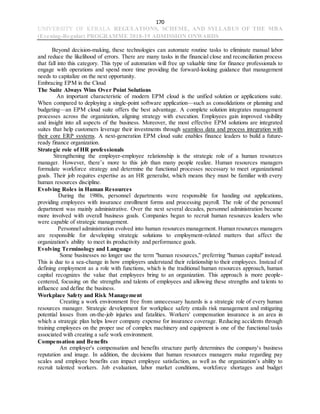 170
UNIVERSITY OF KERALA REGULATIONS, SCHEME, AND SYLLABUS OF THE MBA
(Evening-Regular) PROGRAMME 2018-19 ADMISSION ONWARDS
Beyond decision-making, these technologies can automate routine tasks to eliminate manual labor
and reduce the likelihood of errors. There are many tasks in the financial close and reconciliation process
that fall into this category. This type of automation will free up valuable time for finance professionals to
engage with operations and spend more time providing the forward-looking guidance that management
needs to capitalize on the next opportunity.
Embracing EPM in the Cloud
The Suite Always Wins Over Point Solutions
An important characteristic of modern EPM cloud is the unified solution or applications suite.
When compared to deploying a single-point software application—such as consolidations or planning and
budgeting—an EPM cloud suite offers the best advantage. A complete solution integrates management
processes across the organization, aligning strategy with execution. Employees gain improved visibility
and insight into all aspects of the business. Moreover, the most effective EPM solutions are integrated
suites that help customers leverage their investments through seamless data and process integration with
their core ERP systems. A next-generation EPM cloud suite enables finance leaders to build a future-
ready finance organization.
Strategic role of HR professionals
Strengthening the employer-employee relationship is the strategic role of a human resources
manager. However, there’s more to this job than many people realize. Human resources managers
formulate workforce strategy and determine the functional processes necessary to meet organizational
goals. Their job requires expertise as an HR generalist, which means they must be familiar with every
human resources discipline.
Evolving Roles in Human Resources
During the 1980s, personnel departments were responsible for handing out applications,
providing employees with insurance enrollment forms and processing payroll. The role of the personnel
department was mainly administrative. Over the next several decades, personnel administration became
more involved with overall business goals. Companies began to recruit human resources leaders who
were capable of strategic management.
Personnel administration evolved into human resources management. Human resources managers
are responsible for developing strategic solutions to employment-related matters that affect the
organization's ability to meet its productivity and performance goals.
Evolving Terminology and Language
Some businesses no longer use the term "human resources," preferring "human capital" instead.
This is due to a sea-change in how employers understand their relationship to their employees. Instead of
defining employment as a role with functions, which is the traditional human resources approach, human
capital recognizes the value that employees bring to an organization. This approach is more people-
centered, focusing on the strengths and talents of employees and allowing these strengths and talents to
influence and define the business.
Workplace Safety and Risk Management
Creating a work environment free from unnecessary hazards is a strategic role of every human
resources manager. Strategic development for workplace safety entails risk management and mitigating
potential losses from on-the-job injuries and fatalities. Workers' compensation insurance is an area in
which a strategic plan helps lower company expense for insurance coverage. Reducing accidents through
training employees on the proper use of complex machinery and equipment is one of the functional tasks
associated with creating a safe work environment.
Compensation and Benefits
An employer's compensation and benefits structure partly determines the company's business
reputation and image. In addition, the decisions that human resources managers make regarding pay
scales and employee benefits can impact employee satisfaction, as well as the organization’s ability to
recruit talented workers. Job evaluation, labor market conditions, workforce shortages and budget
 