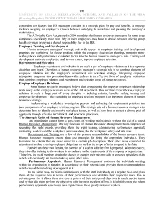 171
UNIVERSITY OF KERALA REGULATIONS, SCHEME, AND SYLLABUS OF THE MBA
(Evening-Regular) PROGRAMME 2018-19 ADMISSION ONWARDS
constraints are factors that HR managers consider in a strategic plan for pay and benefits. A strategy
includes weighing an employer’s choices between satisfying its workforce and pleasing the company’s
stakeholders.
The Affordable Care Act, passed in 2010, mandates that human resources managers for some large
companies, specifically those with fifty or more employees, may have to decide between offering group
health coverage or paying a shared responsibility fee to the IRS.
Employee Training and Development
Human resources managers’ strategic role with respect to employee training and development
prepares the workforce for future positions within the company. Succession planning, promotion-from-
within policies and performance evaluation factor into the human resources manager’s role. Training and
development motivate employees, and in some cases, improve employee retention.
Recruitment and Selection
Employee recruitment and selection is as much a part of employee relations as it is a separate
discipline unto itself. Therefore, a human resources manager’s strategic role is to combine elements of
employee relations into the employer’s recruitment and selection strategy. Integrating employee
recognition programs into promotion-from-within policies is an effective form of employee motivation
that combines employee relations and recruitment and selection areas of human resources.
Employer-Employee Relations
Some human resources managers believe that strengthening the employer-employee relationship
rests solely in the employee relations areas of the HR department. This isn’t true. Nevertheless, employee
relations is such a large part of every discipline – including salaries, benefits, safety, training and
employee development – that sustaining an employee relations program is an important element of human
resources strategy.
Implementing a workplace investigation process and enforcing fair employment practices are
two components of an employee relations program. The strategic role of a human resources manager is to
determine how to identify and resolve workplace issues, as well as how best to attract a diverse pool of
applicants through effective recruitment and selection processes.
The Strategic Roles of Human Resource Management
An organization cannot form a good team of working professionals without the aid of a sound
Human Resource Management. The key functions of Human Resource Management team comprised of
recruiting the right people, providing them the right training, administering performance appraisal,
motivating workers and the workplace communication plus the workplace safety and lots more.
Recruitment and Training are a few of the primary responsibilities of the human resource team.
Human Resource managers create plans and strategies for hiring the appropriate individuals. They
formulate the criteria that are most suited for a certain job description. Their other tasks connected to
recruitment involve creating employee obligations as well as the scope of tasks assigned to her/him.
Founded on these two factors, the contract of a worker with the firm is prepared. When necessary,
they also offer training to the workers in accordance to the requirements of the company or organization.
Therefore, the staff members obtain the chance to sharpen their present skills or enhance specialized skills
which will eventually aid them to take up some other roles.
Performance Appraisals. Human Resource Management motivates the individuals working
within the organization to function in accordance to their potential and provides them recommendations
which can aid them to bring development in it.
In the same way, the team communicates with the staff individually on a regular basis and gives
them all the required data in terms of their performances and identifies their respective roles. This is
advantageous for it allows them to create a pattern of their anticipated objectives in much precise terms
and by that aids them perform the objectives with the most excellent efforts. It is helpful to note that when
performance appraisals were taken on a regular basis, these greatly motivate workers.
 
