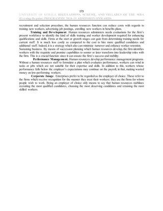 173
UNIVERSITY OF KERALA REGULATIONS, SCHEME, AND SYLLABUS OF THE MBA
(Evening-Regular) PROGRAMME 2018-19 ADMISSION ONWARDS
recruitment and selection procedure, the human resources function can reduce costs with regards to
training new workers, advertising job postings, enrolling new workers in benefits plans.
Training and Development. Human resources administers needs evaluations for the firm’s
present workforce to identify the kind of skills training and worker development required for enhancing
qualifications and skills. Firms at the start or growth stages can gain from determining training needs for
current staff. It is much less costly as compared to the cost to hire more qualified candidates and
additional staff. Indeed, it is a strategy which also can minimize turnover and enhance worker retention.
Sustaining business. By means of succession planning which human resources develop, the firm identifies
workers with the requisite and promise capabilities to sooner or later transform into leadership roles with
the firm. This is a crucial function since it can ensure the firm’s success and stability.
Performance Management. Human resources develop performance management programs.
Without a human resources staff to formulate a plan which evaluates performance, workers can wind in
tasks or jobs which are not suitable for their expertise and skills. In addition to this, workers whose
performance falls below the employer’s expectations may continue on the payroll, in that, making wasted
money on low-performing workers.
Corporate Image. Enterprises prefer to be regarded as the employer of choice. These refer to
the firms which receive recognition for the manner they treat their workers; they are the firms for whom
people wish to work. Being an employer of choice only means to say that human resources stabilizes
recruiting the most qualified candidates, choosing the most deserving candidates and retaining the most
skilled workers.
 