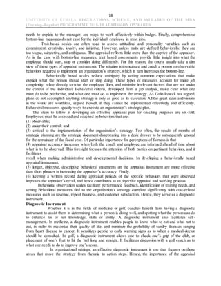 18
UNIVERSITY OF KERALA REGULATIONS, SCHEME, AND SYLLABUS OF THE MBA
(Evening-Regular) PROGRAMME 2018-19 ADMISSION ONWARDS
needs to explain to the manager, are ways to work effectively within budget. Finally, comprehensive
bottom-line measures do not exist for the individual employee in most jobs.
Trait-based scales are often used to assess attitudinal and personality variables such as
commitment, creativity, loyalty, and initiative. However, unless traits are defined behaviorally, they are
too vague, subjective, and ambiguous. The appraisal reflects little more than the caprice of the appraiser.
As is the case with bottom-line measures, trait based assessments provide little insight into what the
employee should start, stop or consider doing differently. For this reason, the courts usually take a dim
view of these types of appraisal instruments. The solution is to measure and coach a person on observable
behaviors required to implement an organization’s strategy, which in turn increases the bottom-line.
Behaviorally based scales reduce ambiguity by setting common expectations that make
explicit what the person should start or stop doing. These types of measures account for more job
complexity, relate directly to what the employee does, and minimize irrelevant factors that are not under
the control of the individual. Behavioral criteria, developed from a job analysis, make clear what one
must do to be productive, and what one must do to implement the strategy. As Colin Powell has argued,
plans do not accomplish anything: strategy is only as good as its execution. All the great ideas and visions
in the world are worthless, argued Powell, if they cannot be implemented effectively and efficiently.
Behavioral measures specify ways to execute an organization’s strategic plan.
The steps to follow in developing an effective appraisal plan for coaching purposes are six-fold.
Employees must be assessed and coached on behaviors that are:
(1) observable;
(2) under their control; and
(3) critical to the implementation of the organization’s strategy. Too often, the results of months of
strategic planning are the strategic document disappearing into a desk drawer to be subsequently ignored
for the remainder of the fiscal year. Of particular importance for perceptions of fairness is that
(4) appraisal accuracy increases when both the coach and employee are informed ahead of time about
what is to be observed. This foresight focuses the attention of both parties on pertinent behaviors, and it
facilitates
recall when making administrative and developmental decisions. In developing a behaviorally based
appraisal instrument,
(5) longer, objective, descriptive behavioral statements on the appraisal instrument are more effective
than short phrases in increasing the appraiser’s accuracy. Finally,
(6) keeping a written record during appraisal periods of the specific behaviors that were observed
improves the appraiser’s recall, and hence contributes to an objective appraisal and working process.
Behavioral observation scales facilitate performance feedback, identification of training needs, and
setting Behavioral measures tied to the organization’s strategy correlate significantly with cost-related
measures such as revenue, repeat business, and customer satisfaction. Hence, they serve as a diagnostic
instrument.
Diagnostic Instrument
Whether it is in the fields of medicine or golf, coaches benefit from having a diagnostic
instrument to assist them in determining what a person is doing well, and spotting what the person can do
to enhance his or her knowledge, skills or ability. A diagnostic instrument also facilitates self-
management. In medicine, a diagnostic instrument enables people to know what to eat and what not to
eat, in order to maximize their quality of life, and minimize the probability of sundry diseases ranging
from heart disease to cancer. It sensitizes people to early warning signs as to when a medical doctor
should be consulted. In golf, a diagnostic instrument allows one to check one’s grip of the club, or
placement of one’s feet to hit the ball long and straight. It facilitates discussion with a golf coach as to
what one needs to do to improve one’s score.
In organizational settings, an effective diagnostic instrument is one that focuses on those
areas that move the strategy from rhetoric to action steps. Hence, the importance of the appraisal
 