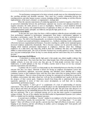 23
UNIVERSITY OF KERALA REGULATIONS, SCHEME, AND SYLLABUS OF THE MBA
(Evening-Regular) PROGRAMME 2018-19 ADMISSION ONWARDS
For performance management to be taken seriously, people must see the relationship between
the coaching provided and desirable outcomes. They must see a positive relationship between the
coaching process and other human resource systems, including staffing and training, as well the effective
implementation of the team’s, division’s or organization’s strategic plan.
When the outcome expectancies of conducting appraisals are neutral or negative, when there is
no perceived relationship between the performance appraisal one receives and subsequent positive or
negative outcomes, the entire process is seen as meaningless. Therefore, a coach should be formally
evaluated on the accuracy and comprehensiveness of appraisals of others, as well as on the extent to
which organizational justice principles are followed, and specific high goals are set.
ONGOING COACHING
In the past five years, there has been a shift in emphasis within the private and public sectors
from performance appraisal to performance management, from being a performance appraiser to
becoming a performance coach. The shift is from a discrete activity to one that is performed on an
ongoing process. The shift is from being primarily an evaluator to becoming a developer of people.
Cyclical year-round performance management (i.e., feedback, analyzing results, setting goals)
effectively increases organizational performance. Executive coaching in a public-sector municipal agency
increased employee productivity dramatically. This is because coaches can be powerful catalysts for
bringing about relatively permanent improvements in employees’ behavior when they challenge
employees on a daily basis, and when they instill in them the confidence that they can expand their
abilities to attain desired goals. The CEO of Hewlett–Packard was recently quoted as saying ‘‘along the
way, you must remind people of how far they’ve come already and how much closer they are to achieving
the goal.’’
Outcome Expectancy/Self Efficacy
A drawback to setting specific high goals is that people may obtain tangible evidence that
they did not attain them. They learn that they have failed despite their effort and persistence. Through
multiple setbacks or even one severe one, they give up. To help people overcome their sense of
helplessness, to instill optimism in the face of failure, coaches need to focus on two key concepts:
outcome expectations and self-efficacy.
A primary role of a coach is to help people see the relationship between what they do and the
outcome that they can expect. Motorola is known for having an employee development system that
combines performance appraisals, succession planning, and individual career planning into a single,
continuous system, so that employees know what they have done, where they are going, and how exactly
they need to improve. There is a sense of what one is striving for, and goals are set about how to get there.
In addition, conversations take place about how well one has accomplished one’s goals in the past, and
the progress of their current goals. Employees benefit from being able to understand their frequent
(quarterly) appraisals in terms of their own career development, as well their role in meeting
organizational performance targets.
The response ‘‘I don’t get it’’ is symptomatic of a lack of understanding of outcome
expectancies. Thus, the job of the golf pro is to help the player see the relationship between where the left
foot is placed and where the ball goes after being struck by the club. The job of the sales director is to
help the salesperson see the relationship between how the sales-call was made and the amount of revenue
that was generated. This is not a profound concept, yet it is one that many coaches in organizational
settings overlook. The use of the empathy box described earlier in Organizational Dynamics (see Latham,
2003) is a helpful tool for clarifying anticipated outcomes.
A second step to instilling a ‘‘can-do’’ mindset in an employee is for the coach to focus on the
person’s self-efficacy, namely, the conviction that ‘‘I can cause,’’ ‘‘I can bring about,’’ ‘‘I can make
happen.’’ Since self efficacy is task specific, a person may have high self-efficacy in one area—such as
bringing in new business, and low self-efficacy in another, such as managing staff. Task-specific self-
efficacy can be increased through:
 